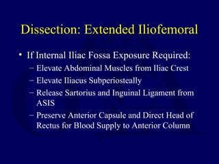 Dissection: Extended Iliofemoral
• If Internal Iliac Fossa Exposure Required:
– Elevate Abdominal Muscles from Iliac Crest
– Elevate Iliacus Subperiosteally
– Release Sartorius and Inguinal Ligament from
ASIS
– Preserve Anterior Capsule and Direct Head of
Rectus for Blood Supply to Anterior Column
 