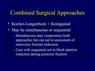 Combined Surgical Approaches
• Kocher-Langenbeck + Ilioinguinal
• May be simultaneous or sequential
– Simultaneous may compromise both
approaches but can aid in assessment of
transverse fracture reduction
– Care with sequential not to block anterior
reduction during posterior fixation
 