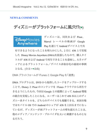 EBook2 Magazine Vol.5, No.12, 12/04/2014 ©2010-14 OTI, Inc.
9
NEWS & COMMENTS
ディズニーがプラットフォームに風穴!?(♥)
ディズニーは、同社および Pixar、
Marvel レーベルの映画が Google
Playを通じてAndroidデバイス上で共
有できるようになったことを明らかにした。2 月に iOS 上で実現
した Disney Movies Anywhere (DMA)を拡張したもので、購入タイ
トルが iOS および Android で再生できることを意味し、大手メデ
ィアによるプラットフォーム／デバイス非依存化の最初の事例
となる。[全文＝♥会員]
DMA プラットフォームが ITunes と Google Play を「連携」
DMA プログラムは、DVD から取得したコードをアップロードする
ことで、Disney と Pixar のコンテンツを ITunes クラウドから再生で
きるようにしたもの。今回は Google との提携によって Android 環境
の統合を実現したことになる。ユーザーはこれで 450 本以上のディ
ズニー系タイトルを、どちらのデバイスでも視聴できる。米国市場
ではモバイル OS での Android のシェアが iOS を上回るまでになっ
ているが、ディズニーが両プラットフォームの壁を超えたことは、
他のメディア／コンテンツ・プロバイダを大いに刺激するものとな
るだろう。
 