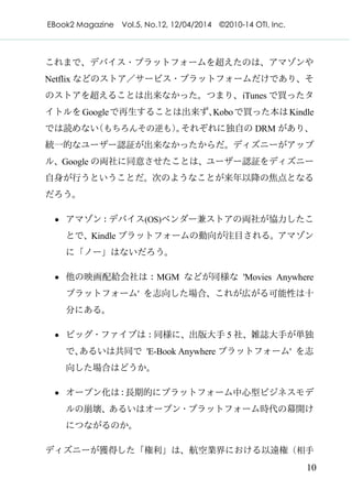 EBook2 Magazine Vol.5, No.12, 12/04/2014 ©2010-14 OTI, Inc.
10
これまで、デバイス・プラットフォームを超えたのは、アマゾンや
Netflix などのストア／サービス・プラットフォームだけであり、そ
のストアを超えることは出来なかった。つまり、iTunes で買ったタ
イトルをGoogleで再生することは出来ず、Koboで買った本はKindle
では読めない（もちろんその逆も）。それぞれに独自の DRM があり、
統一的なユーザー認証が出来なかったからだ。ディズニーがアップ
ル、Google の両社に同意させたことは、ユーザー認証をディズニー
自身が行うということだ。次のようなことが来年以降の焦点となる
だろう。
· アマゾン：デバイス(OS)ベンダー兼ストアの両社が協力したこ
とで、Kindle プラットフォームの動向が注目される。アマゾン
に「ノー」はないだろう。
· 他の映画配給会社は：MGM などが同様な 'Movies Anywhere
プラットフォーム' を志向した場合、これが広がる可能性は十
分にある。
· ビッグ・ファイブは：同様に、出版大手 5 社、雑誌大手が単独
で、あるいは共同で 'E-Book Anywhere プラットフォーム' を志
向した場合はどうか。
· オープン化は：長期的にプラットフォーム中心型ビジネスモデ
ルの崩壊、あるいはオープン・プラットフォーム時代の幕開け
につながるのか。
ディズニーが獲得した「権利」は、航空業界における以遠権（相手
 