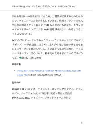 EBook2 Magazine Vol.5, No.12, 12/04/2014 ©2010-14 OTI, Inc.
11
国経由第三国への営業運行）にあたる。力関係が反映するものとなる
ので、ディズニーの力を示すものといえる。映画コンテンツの収入
では映画館のチケット収入や DVD 販売が頭打ちになり、ダウンロ
ードやストリーミングによる Web 視聴が成長しつつあるところは
本とよく似ている。
TOC のプロデューサーであったジョー・ウィルカート氏のブログは、
「ディズニーが出版社にどうやれば大手小売の箱庭の壁を壊せる
かを示す」として歓迎している。ことはそう単純ではない。ディズ
ニーはオープンに関心はなく、特権的な立場を求めているだけだか
らだ。◆(鎌田、12/01/2014)
参考記事
· DisneyAnd Google Partner Up For Disney Movies Anywhere Access On
Google Play, by Sarah Buhr, TechCrunch, 11/03/2014
記事タグ
本誌カテゴリ：エンターテイメント, コンテンツビジネス, テクノ
ロジー, マーケティング, 有料記事, 流通・書店・図書館
タグ：Google Play, ディズニー, プラットフォーム非依存
 