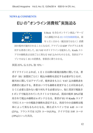 EBook2 Magazine Vol.5, No.12, 12/04/2014 ©2010-14 OTI, Inc.
12
NEWS & COMMENTS
EU の“オンライン消費税”実施迫る
E-Book を含むオンライン商品／サービ
スに課税される EU の付加価値税は、新
年 1 月 1 日から（配信国ではなく）消費
国の税率が適用されることになるが、アマゾンは KDP プログラムを利
用する著者に対して、EU VAT のガイドラインを配布した。Kindle スト
アでの価格表示は国ごとに異なる VAT 込みのものとなる。負担はアマ
ゾンではなく EU の消費者、事業者に降りかかる。
英国 20%、仏 5.5%、独 19%…
ガイドラインによれば、1 月 1 日以降の新規出版物に関しては、著
者が（EU 加盟国ごとに）税込み価格を設定する必要が生じるが、
既刊本に関してはアマゾンが、税率表をもとに VAT 込み価格表を
消費者に提示する。著者はいつでも価格を変更することが出来るが、
とくに必要と思わない限り何もする必要はない。仮に英国で税抜き
5 ポンドで販売されていたタイトルであれば、英国の税率 20%が適
用されて税込み価格は 6 ポンドとなる。著者が EU の Kindle ストア
で同じ 5 ユーロの税抜き価格を設定すると、各国での小売価格は税
率によって異なるものとなる。例えばスペインでは 6.05 ユーロ
(21%)、フランスでは 5.275 ユーロ(5.5%)、ドイツでは 5.95 ユーロ
(19%)といった具合。
 