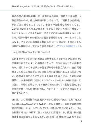 EBook2 Magazine Vol.5, No.12, 12/04/2014 ©2010-14 OTI, Inc.
13
著者の関心事は版権料だが、基準となるのは「税抜き小売価格」×
販売部数なので、税込み価格が同じであれば、「税抜き小売価格」
が国ごとに異なることになり、手取りの版権料も異なってくる。
VAT のない米ドルで小売価格を 10 ドルと設定した場合、換算レー
トが 0.8 ユーロ／ドルならば、ドイツでの税込み価格は 8 ユーロと
なり、同国の税率 19%を除いた税抜き価格は 6.72 ユーロということ
になる。フランスの場合はこれが 7.58 ユーロなので、1 冊売っても
印税収入は国によってかなりの差がある（→アマゾンの KDP サイト）。
Happy?? New Year for EU Friends!!
これまでアマゾンの EU 本社が立地するルクセンブルクの税率 3%
が適用されてきた EU の消費者にとって、20%は途方もない高率で
あり、国によって 3 倍以上の開きがあるのも腹立たしい。自由貿易
圏として成立したはずの EU の存在理由が問われることは間違いな
い。消費者を罰することでデジタルの進化を遅らせる、この世紀の
愚策は、本来の目的（米国のオンライン・サービスへの重い足枷）と
は逆に、市場の正常な（つまり経済合理性に基づく）進化を歪め、EU
企業のグローバル展開を阻害し、ベンチャー・ビジネスの成長を困
難にするだろう。
EU は、この複雑怪奇な課税システムの運用のために VAT MOSS
(Mini One-Stop Shop)という Web ポータルを開発し、各国での徴税業
務を円滑化しようとしている。VAT は「通信／放送／電子サービス」
を利用する EU の顧客（個人・法人）に課税される。徴税・納付義
務は事業者が追うことになるが、28 ヵ国・75 種類の VAT 税率を正
 