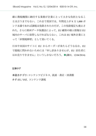 EBook2 Magazine Vol.5, No.12, 12/04/2014 ©2010-14 OTI, Inc.
14
確に徴税機関に納付する業務が企業にとって大きな負担となるこ
とは言うまでもない。これまで英国では、年間売上が 8 万 1,000 ポ
ンド未満であれば課税は免除されたのだが、この免除規定も廃止さ
れた。さらに欧州データ保護法によって、EU 顧客の個人情報は EU
域内のサーバに保管しなければならない。これは EU 域外企業にと
って「非関税障壁」として効いてくる。
日本や米国のサイトに EU からオーダーが来たらどうなるか。EU
で脱税に問われないためには「申し訳ありませんが、EU 居住者に
はお売りできません」というしかないだろう。◆(鎌田、12/04/2014)
記事タグ
本誌カテゴリ：コンテンツビジネス, 流通・書店・図書館
タグ：EU, VAT, コンテンツ課税
 
