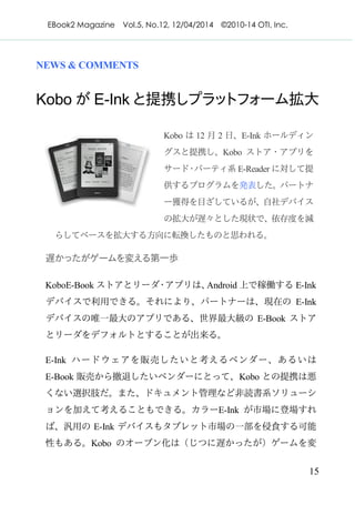 EBook2 Magazine Vol.5, No.12, 12/04/2014 ©2010-14 OTI, Inc.
15
NEWS & COMMENTS
Kobo が E-Ink と提携しプラットフォーム拡大
Kobo は 12 月 2 日、E-Ink ホールディン
グスと提携し、Kobo ストア・アプリを
サード・パーティ系 E-Reader に対して提
供するプログラムを発表した。パートナ
ー獲得を目ざしているが、自社デバイス
の拡大が遅々とした現状で、依存度を減
らしてベースを拡大する方向に転換したものと思われる。
遅かったがゲームを変える第一歩
KoboE-Book ストアとリーダ・アプリは、Android 上で稼働する E-Ink
デバイスで利用できる。それにより、パートナーは、現在の E-Ink
デバイスの唯一最大のアプリである、世界最大級の E-Book ストア
とリーダをデフォルトとすることが出来る。
E-Ink ハードウェアを販売したいと考えるベンダー、あるいは
E-Book 販売から撤退したいベンダーにとって、Kobo との提携は悪
くない選択肢だ。また、ドキュメント管理など非読書系ソリューシ
ョンを加えて考えることもできる。カラーE-Ink が市場に登場すれ
ば、汎用の E-Ink デバイスもタブレット市場の一部を侵食する可能
性もある。Kobo のオープン化は（じつに遅かったが）ゲームを変
 