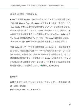EBook2 Magazine Vol.5, No.12, 12/04/2014 ©2010-14 OTI, Inc.
16
えるきっかけの一つにはなる。
Kobo アプリは Android、iOS デバイス上のアプリでも利用可能だが、
それらは Google Play、iBookstore がデフォルトになっており、もち
ろん Kindle や Nook と争わなければならない。いくら数が多くても、
デジタル読者の多くにとって、E-Ink リーダがコアで、汎用モバイ
ル向けアプリが補完するという関係は変わっていない。Kobo は今
年、Touch の更新を見送り、ハイエンドの Aura/H2O に絞ったが、
リプレースの遅い廉価リーダの採算性が悪化した可能性が高い。
では Kobo ストア・アプリを標準装備した E-Ink リーダは登場する
だろうか。今回の発表ではパートナーの名前が含まれていないのが
気になるが、中国などの OEM ベンダーなら可能性はある。そして
読書環境の開発にリソースを集中した Kobo との組合せで、アマゾ
ンの寡占がさらに強まっているE-Inkリーダ市場とE-Book市場に新
風を送り込むことを期待したい。◆(鎌田、12/04/2014)
記事タグ
本誌カテゴリ：コンテンツビジネス, テクノロジー, 書籍端末, 流
通・書店・図書館
タグ：E-Ink, Kobo, ビジネスモデル
 