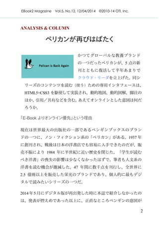 EBook2 Magazine Vol.5, No.12, 12/04/2014 ©2010-14 OTI, Inc.
2
ANALYSIS & COLUMN
ペリカンが再びはばたく
かつてグローバルな教養ブランド
の一つだったペリカンが、5 点の新
刊とともに復活して半年あまりで
クラウド・リーダを立上げた。同シ
リーズのコンテンツを読む（使う）ための専用インタフェースは、
HTML5+CSS3 を駆使して実装され、動的地図、動的図解、脚注の
ほか、引用／共有などを含む。あえてオンラインとした意図は何だ
ろうか。
「E-Book よりオンライン優先」という理由
現在は世界最大の出版社の一部であるペンギンブックスのブラン
ドの一つに、ノン・フィクション系の「ペリカン」がある。1937 年
に創刊され、戦後は日本の洋書店でも容易に入手できたのだが、販
売不振により 1984 年に半世紀に近い歴史を閉じた。「学生が読む
べき洋書」の喪失の影響は少なくなかったはずで、筆者も人文系の
洋書を読む機会が激減した。47 年間に数千点を刊行し、全世界に
2.5 億冊以上を販売した栄光のブランドであり、個人的に最もデジ
タルで読みたいシリーズの一つだ。
2014年5月にデジタル版が再出発した時に本誌で紹介しなかったの
は、発表が控えめであった以上に、正直なところペンギンの意図が
 