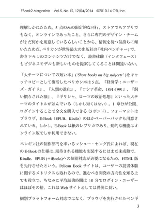 EBook2 Magazine Vol.5, No.12, 12/04/2014 ©2010-14 OTI, Inc.
3
理解しかねたため。5 点のみの限定的な刊行、ストアでもアプリで
もなく、オンラインであったこと、さらに専門のデザイン・チーム
がまだ何かを用意しているらしいことから、情報を待つ気持ちに傾
いたためだ。ペリカンが世界最大の出版社の「社内ベンチャー」で、
書き下ろしのコンテンツだけでなく、読書体験（インタフェース）
もビジネスモデルも新しいものを提案してくることは間違いない。
「大テーマについての短い本」(‘Short books on big subjects’ )をキャ
ッチコピーとして復活したペリカン本は 5 点。『経済学：ユーザー
ズ・ガイド』、『人類の進化』、『ロシア革命、1891-1991』、『飼
い慣らされた脳』、『ギリシャ、ローマの政治思想』といった大テ
ーマのタイトルが並んでいる（しかし短くはない）。1 章分が公開、
ログインすることで全文を購入できる（5 ポンド）。フォーマットは
ブラウザ、E-Book（EPUB、Kindle）のほかペーパーバックも用意さ
れている。しかし、E-Book は紙のレプリカであり、動的な機能はオ
ンライン版でしか利用できない。
ペンギン社の制作部門を率いるマシュー・ヤング氏によれば、現在
の E-Bookの仕様は、期待される機能を実装するにはまだ未成熟で、
Kindle、EPUB (＋iBooks)への個別対応が必要になるため、HTML 版
を先行させたという。Pelican Book サイトは、ユーザーの読書体験
に関するメトリクスも取れるので、進むべき開発の方向性を知る上
でも役立つ。ちなみに平均読書時間は 18 分でログイン・ユーザー
はほぼその倍。これは Web サイトとしては異例に長い。
個別プラットフォーム対応ではなく、ブラウザを先行させたペンギ
 