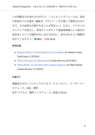 EBook2 Magazine Vol.5, No.12, 12/04/2014 ©2010-14 OTI, Inc.
4
ンの判断は当を得たものだろう。こうしたインタフェースは、読者
の参加の下に出版社（編集者、デザイナー）が主導して開発されるべ
きで、その成果は公開されることが望ましい。ただし、ペリカンの
コンテンツが拡大し、専用サイトがストア兼読書環境として独自の
成長をしていく可能性がないわけではない。来年はおそらく戦略が
見えてくるだろう。◆(鎌田、12/01/2014)
参考記事
· Penguin Hatches ACloud Reader For Pelican Books, by Natasha Lomas,
TechCrunch, 11/29/2014
· Pelican flies again, by Mark Sinclair, Creative Review, 05/23/2014
· Pelican Books: an unrivalled online reading experience, by Mark Sinclair,
Creative Review, 11/14/2014
記事タグ
本誌カテゴリ：コンテンツビジネス, テクノロジー, ユーザーイン
タフェース, 出版・製作
タグ：ペリカン, 動的インタフェース, 拡張 E-Book
 