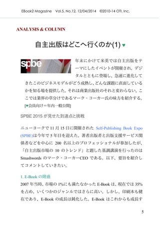 EBook2 Magazine Vol.5, No.12, 12/04/2014 ©2010-14 OTI, Inc.
5
ANALYSIS & COLUMN
自主出版はどこへ行くのか(1) ♥
年末にかけて米英では自主出版をテ
ーマにしたイベントが開催され、デジ
タルとともに登場し、急速に進化して
きたこのビジネスモデルがどう成熟し、どんな課題に直面している
かを知る場を提供した。それは商業出版社のそれと変わらない。こ
こでは業界の草分けであるマーク・コーカー氏の味方を紹介する。
[♥会員向け＝年内一般公開]
SPBE 2015 が見せた到達点と挑戦
ニューヨークで 11 月 15 日に開催された Self-Publishing Book Expo
(SPBE)は今年で 5 年目を迎えた。著者出版者と出版支援サービス関
係者などを中心に 200 名以上のプロフェッショナルが参加したが、
「自主出版市場の 10 のトレンド」と題した基調講演を行ったのは
Smashwords のマーク・コーカーCEO である。以下、要旨を紹介し
てコメントしていきたい。
1. E-Book の隆盛
2007 年当時、市場の 1%にも満たなかった E-Book は、現在では 35%
を占め、いくつかのジャンルではさらに高い。しかし、印刷本も健
在であり、E-Book の成長は鈍化した。E-Book はこれからも成長す
 
