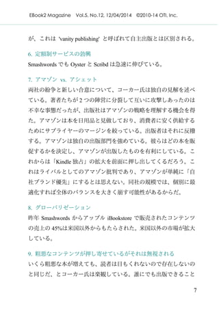 EBook2 Magazine Vol.5, No.12, 12/04/2014 ©2010-14 OTI, Inc.
7
が、これは 'vanity publishing' と呼ばれて自主出版とは区別される。
6. 定額制サービスの勃興
Smashwords でも Oyster と Scribd は急速に伸びている。
7. アマゾン vs. アシェット
両社の紛争と新しい合意について、コーカー氏は独自の見解を述べ
ている。著者たちが 2 つの陣営に分裂して互いに攻撃しあったのは
不幸な事態だったが、出版社はアマゾンの戦略を理解する機会を得
た。アマゾンは本を日用品と見做しており、消費者に安く供給する
ためにサプライヤーのマージンを絞っている。出版者はそれに反撥
する。アマゾンは独自の出版部門を強めている。彼らはどの本を販
促するかを決定し、アマゾンが出版したものを有利にしている。こ
れからは「Kindle 独占」の拡大を前面に押し出してくるだろう。こ
れはライバルとしてのアマゾン批判であり、アマゾンが単純に「自
社ブランド優先」にするとは思えない。同社の規模では、個別に最
適化すれば全体のバランスを大きく崩す可能性があるからだ。
8. グローバリゼーション
昨年 Smashwords からアップル iBookstore で販売されたコンテンツ
の売上の 45%は米国以外からもたらされた。米国以外の市場が拡大
している。
9. 粗悪なコンテンツが押し寄せているがそれは無視される
いくら粗悪な本が増えても、読者は目もくれないので存在しないの
と同じだ、とコーカー氏は楽観している。誰にでも出版できること
 