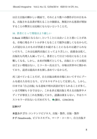 EBook2 Magazine Vol.5, No.12, 12/04/2014 ©2010-14 OTI, Inc.
8
は自主出版の輝かしい側面で、それにより数々の傑作が日の目をみ
る。出版される良書が増えることの価値は、無視される悪書が増加
することの弊害とは比較にならないということだ。
10. 著者にとって環境はより厳しい
E-Book は絶版にならない、ということには良いことと悪いことがあ
る。市場に残るタイトルが多くなることで競争は激しくなるからだ。
人が読む以上のものが供給され続けることになるのは避けられな
いだろう。これは伝統的出版にとってより苦しい。前渡金は低く、
出版社も代理人も減っていく。著者として目立つ存在になることは
難しくなる。しかし、未来が困難だとしても、出版にとっては現在
ほどよい環境はない、とコーカー氏は言う。市場は世界中に開かれ
ており、読者は最高の本を探し求めているからだ。
再三述べていることだが、自主出版は欧米市場においてすでにブー
ムを超えた存在となり、ビジネスモデルとして定着した。しかし、
日本では「自己出版」なる意味不明の訳語が充てられることが多く、
いまだ理解も十分ではない。これを非正規出版と考える出版界やメ
ディアが事実上これを無視しており、認識は深まらない。やはりベ
ストセラーが出ないとだめだろう。◆(鎌田、12/04/2014)
記事タグ
本誌カテゴリ：コンテンツビジネス, 出版・製作, 出版・製作
タグ：Smashwords, ビジネスモデル, マーク・コーカー, 自主出版タ
 