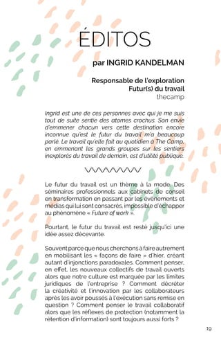 ÉDITOS
par INGRID KANDELMAN
Responsable de l’exploration
Futur(s) du travail
thecamp
Ingrid est une de ces personnes avec qui je me suis
tout de suite sentie des atomes crochus. Son envie
d’emmener chacun vers cette destination encore
inconnue qu’est le futur du travail m’a beaucoup
parlé. Le travail qu’elle fait au quotidien à The Camp,
en emmenant les grands groupes sur les sentiers
inexplorés du travail de demain, est d’utilité publique.
Le futur du travail est un thème à la mode. Des
séminaires professionnels aux cabinets de conseil
en transformation en passant par les évènements et
médias qui lui sont consacrés, impossible d’échapper
au phénomène « Future of work ».
Pourtant, le futur du travail est resté jusqu’ici une
idée assez décevante.
Souventparcequenouscherchonsàfaireautrement
en mobilisant les « façons de faire » d’hier, créant
autant d’injonctions paradoxales. Comment penser,
en effet, les nouveaux collectifs de travail ouverts
alors que notre culture est marquée par les limites
juridiques de l’entreprise ? Comment décréter
la créativité et l’innovation par les collaborateurs
après les avoir poussés à l’exécution sans remise en
question ? Comment penser le travail collaboratif
alors que les réflexes de protection (notamment la
rétention d’information) sont toujours aussi forts ?
19
 