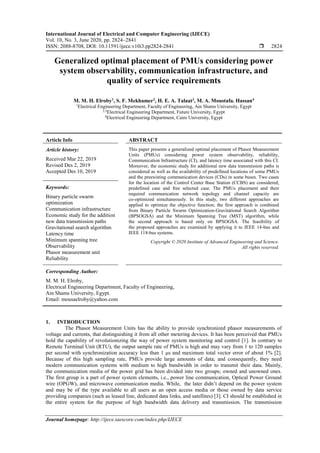 International Journal of Electrical and Computer Engineering (IJECE)
Vol. 10, No. 3, June 2020, pp. 2824~2841
ISSN: 2088-8708, DOI: 10.11591/ijece.v10i3.pp2824-2841  2824
Journal homepage: http://ijece.iaescore.com/index.php/IJECE
Generalized optimal placement of PMUs considering power
system observability, communication infrastructure, and
quality of service requirements
M. M. H. Elroby1
, S. F. Mekhamer2
, H. E. A. Talaat3
, M. A. Moustafa. Hassan4
1
Electrical Engineering Department, Faculty of Engineering, Ain Shams University, Egypt
2,3
Electrical Engineering Department, Future University, Egypt
4
Electrical Engineering Department, Cairo University, Egypt
Article Info ABSTRACT
Article history:
Received Mar 22, 2019
Revised Des 2, 2019
Accepted Des 10, 2019
This paper presents a generalized optimal placement of Phasor Measurement
Units (PMUs) considering power system observability, reliability,
Communication Infrastructure (CI), and latency time associated with this CI.
Moreover, the economic study for additional new data transmission paths is
considered as well as the availability of predefined locations of some PMUs
and the preexisting communication devices (CDs) in some buses. Two cases
for the location of the Control Center Base Station (CCBS) are considered;
predefined case and free selected case. The PMUs placement and their
required communication network topology and channel capacity are
co-optimized simultaneously. In this study, two different approaches are
applied to optimize the objective function; the first approach is combined
from Binary Particle Swarm Optimization-Gravitational Search Algorithm
(BPSOGSA) and the Minimum Spanning Tree (MST) algorithm, while
the second approach is based only on BPSOGSA. The feasibility of
the proposed approaches are examined by applying it to IEEE 14-bus and
IEEE 118-bus systems.
Keywords:
Binary particle swarm
optimization
Communication infrastructure
Economic study for the addition
new data transmission paths
Gravitational search algorithm
Latency time
Minimum spanning tree
Observability
Phasor measurement unit
Reliability
Copyright © 2020 Institute of Advanced Engineering and Science.
All rights reserved.
Corresponding Author:
M. M. H. Elroby,
Electrical Engineering Department, Faculty of Engineering,
Ain Shams University, Egypt.
Email: mousaelroby@yahoo.com
1. INTRODUCTION
The Phasor Measurement Units has the ability to provide synchronized phasor measurements of
voltage and currents, that distinguishing it from all other metering devices. It has been perceived that PMUs
hold the capability of revolutionizing the way of power system monitoring and control [1]. In contrary to
Remote Terminal Unit (RTU), the output sample rate of PMUs is high and may vary from 1 to 120 samples
per second with synchronization accuracy less than 1 μs and maximum total vector error of about 1% [2].
Because of this high sampling rate, PMUs provide large amounts of data; and consequently, they need
modern communication systems with medium to high bandwidth in order to transmit their data. Mainly,
the communication media of the power grid has been divided into two groups; owned and unowned ones.
The first group is a part of power system elements, i.e., power line communication, Optical Power Ground
wire (OPGW), and microwave communication media. While, the later didn’t depend on the power system
and may be of the type available to all users as an open access media or those owned by data service
providing companies (such as leased line, dedicated data links, and satellites) [3]. CI should be established in
the entire system for the purpose of high bandwidth data delivery and transmission. The transmission
 