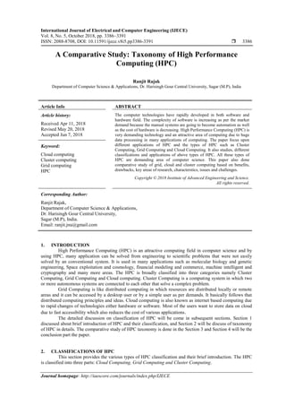 International Journal of Electrical and Computer Engineering (IJECE)
Vol. 8, No. 5, October 2018, pp. 3386~3391
ISSN: 2088-8708, DOI: 10.11591/ijece.v8i5.pp3386-3391  3386
Journal homepage: http://iaescore.com/journals/index.php/IJECE
A Comparative Study: Taxonomy of High Performance
Computing (HPC)
Ranjit Rajak
Department of Computer Science & Applications, Dr. Harisingh Gour Central University, Sagar (M.P), India
Article Info ABSTRACT
Article history:
Received Apr 11, 2018
Revised May 20, 2018
Accepted Jun 7, 2018
The computer technologies have rapidly developed in both software and
hardware field. The complexity of software is increasing as per the market
demand because the manual systems are going to become automation as well
as the cost of hardware is decreasing. High Performance Computing (HPC) is
very demanding technology and an attractive area of computing due to huge
data processing in many applications of computing. The paper focus upon
different applications of HPC and the types of HPC such as Cluster
Computing, Grid Computing and Cloud Computing. It also studies, different
classifications and applications of above types of HPC. All these types of
HPC are demanding area of computer science. This paper also done
comparative study of grid, cloud and cluster computing based on benefits,
drawbacks, key areas of research, characterstics, issues and challenges.
Keyword:
Cloud computing
Cluster computing
Grid computing
HPC
Copyright © 2018 Institute of Advanced Engineering and Science.
All rights reserved.
Corresponding Author:
Ranjit Rajak,
Department of Computer Science & Applications,
Dr. Harisingh Gour Central University,
Sagar (M.P), India.
Email: ranjit.jnu@gmail.com
1. INTRODUCTION
High Performance Computing (HPC) is an attractive computing field in computer science and by
using HPC, many application can be solved from engineering to scientific problems that were not easily
solved by an conventional system. It is used in many applications such as molecular biology and genetic
engineering, Space exploitation and cosmology, financial modeling and commerce, machine intelligent and
cryptography and many more areas. The HPC is broadly classified into three categories namely Cluster
Computing, Grid Computing and Cloud computing. Cluster Computing is a computing system in which two
or more autonomous systems are connected to each other that solve a complex problem.
Grid Computing is like distributed computing in which resources are distributed locally or remote
areas and it can be accessed by a desktop user or by a simple user as per demands. It basically follows that
distributed computing principles and ideas. Cloud computing is also known as internet based computing due
to rapid changes of technologies either hardware or software. Most of the users want to store data on cloud
due to fast accessibility which also reduces the cost of various applications.
The detailed discussion on classification of HPC will be come in subsequent sections. Section 1
discussed about brief introduction of HPC and their classification, and Section 2 will be discuss of taxonomy
of HPC in details. The comparative study of HPC taxonomy is done in the Section 3 and Section 4 will be the
conclusion part the paper.
2. CLASSIFICATIONS OF HPC
This section provides the various types of HPC classification and their brief introduction. The HPC
is classified into three parts: Cloud Computing, Grid Computing and Cluster Computing.
 