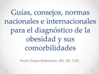 Guías, consejos, normas
nacionales e internacionales
para el diagnóstico de la
obesidad y sus
comorbilidades
Paula Diaque Ballesteros, MS, RD, CDE
 