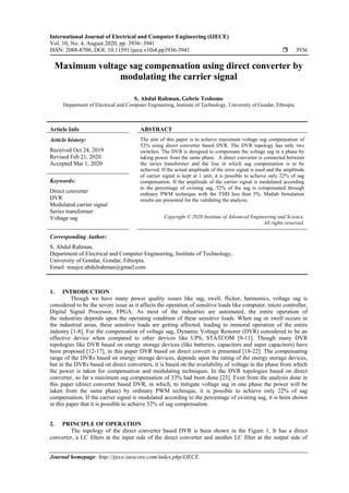 International Journal of Electrical and Computer Engineering (IJECE)
Vol. 10, No. 4, August 2020, pp. 3936~3941
ISSN: 2088-8708, DOI: 10.11591/ijece.v10i4.pp3936-3941  3936
Journal homepage: http://ijece.iaescore.com/index.php/IJECE
Maximum voltage sag compensation using direct converter by
modulating the carrier signal
S. Abdul Rahman, Gebrie Teshome
Department of Electrical and Computer Engineering, Institute of Technology, University of Gondar, Ethiopia
Article Info ABSTRACT
Article history:
Received Oct 24, 2019
Revised Feb 21, 2020
Accepted Mar 1, 2020
The aim of this paper is to achieve maximum voltage sag compensation of
52% using direct converter based DVR. The DVR topology has only two
switches. The DVR is designed to compensate the voltage sag in a phase by
taking power from the same phase. A direct converter is connected between
the series transformer and the line in which sag compensation is to be
achieved. If the actual amplitude of the error signal is used and the amplitude
of carrier signal is kept at 1 unit, it is possible to achieve only 22% of sag
compensation. If the amplitude of the carrier signal is modulated according
to the percentage of existing sag, 52% of the sag is compensated through
ordinary PWM technique with the THD less than 5%. Matlab Simulation
results are presented for the validating the analysis.
Keywords:
Direct converter
DVR
Modulated carrier signal
Series transformer
Voltage sag Copyright © 2020 Institute of Advanced Engineering and Science.
All rights reserved.
Corresponding Author:
S. Abdul Rahman,
Department of Electrical and Computer Engineering, Institute of Technology,
University of Gondar, Gondar, Ethiopia.
Email: msajce.abdulrahman@gmail.com
1. INTRODUCTION
Though we have many power quality issues like sag, swell, flicker, harmonics, voltage sag is
considered to be the severe issue as it affects the operation of sensitive loads like computer, micro controller,
Digital Signal Processor, FPGA. As most of the industries are automated, the entire operation of
the industries depends upon the operating condition of these sensitive loads. When sag or swell occurs in
the industrial areas, these sensitive loads are getting affected, leading to immoral operation of the entire
industry [1-8]. For the compensation of voltage sag, Dynamic Voltage Restorer (DVR) considered to be an
effective device when compared to other devices like UPS, STATCOM [9-11]. Though many DVR
topologies like DVR based on energy storage devices (like batteries, capacitors and super capacitors) have
been proposed [12-17], in this paper DVR based on direct convert is presented [18-22]. The compensating
range of the DVRs based on energy storage devices, depends upon the rating of the energy storage devices,
but in the DVRs based on direct converters, it is based on the availability of voltage in the phase from which
the power is taken for compensation and modulating techniques. In the DVR topologies based on direct
converter, so far a maximum sag compensation of 33% had been done [23]. Even from the analysis done in
this paper (direct converter based DVR, in which, to mitigate voltage sag in one phase the power will be
taken from the same phase) by ordinary PWM technique, it is possible to achieve only 22% of sag
compensation. If the carrier signal is modulated according to the percentage of existing sag, it is been shown
in this paper that it is possible to achieve 52% of sag compensation.
2. PRINCIPLE OF OPERATION
The topology of the direct converter based DVR is been shown in the Figure 1. It has a direct
converter, a LC filters at the input side of the direct converter and another LC filter at the output side of
 