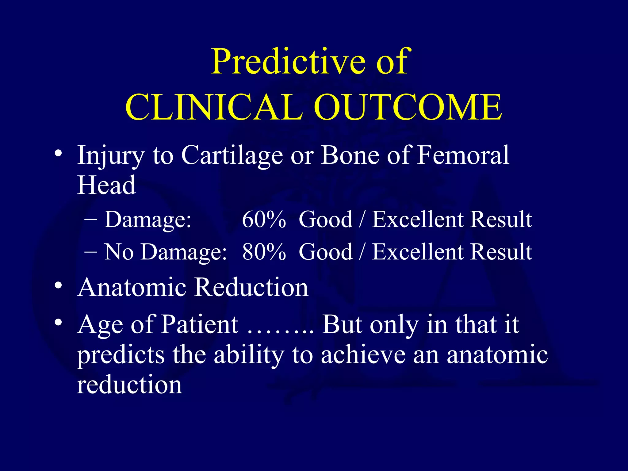 Matta 1996
Predictive of
CLINICAL OUTCOME
• Injury to Cartilage or Bone of Femoral
Head
– Damage: 60% Good / Excellent Result
– No Damage: 80% Good / Excellent Result
• Anatomic Reduction
• Age of Patient …….. But only in that it
predicts the ability to achieve an anatomic
reduction
 