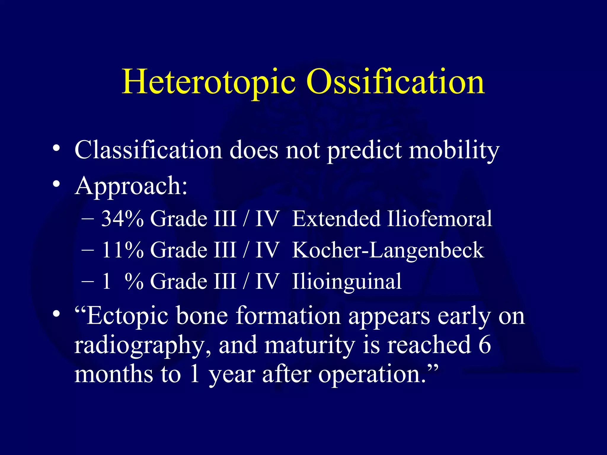 Heterotopic Ossification
• Classification does not predict mobility
• Approach:
– 34% Grade III / IV Extended Iliofemoral
– 11% Grade III / IV Kocher-Langenbeck
– 1 % Grade III / IV Ilioinguinal
• “Ectopic bone formation appears early on
radiography, and maturity is reached 6
months to 1 year after operation.”
 