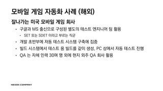 모바일 게임 자동화 사례 (해외)
잘나가는 미국 모바일 게임 회사
• 구글과 MS 출신으로 구성된 별도의 테스트 엔지니어 팀 활용
• SET 또는 SDET 이라고 부르는 직군
• 개발 초반부에 자동 테스트 시스템 구축에 집중
• 빌드 시스템에서 테스트 용 빌드를 같이 생성, PC 상에서 자동 테스트 진행
• QA 는 자체 인력 30여 명 외에 현지 외주 QA 회사 활용
 