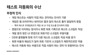 테스트 자동화의 수난
부정적 인식
• 게임 테스트는 사람이 직접 하는 것이라는 인식이 기본
• 게임은 웹 브라우져나 네이티브 앱과 달리 테스트 툴이 발달하지 못함
• 특히 테스트 프레임워크가 게임 내 UI 구성 요소를 인식하지 못함
• 랜덤으로 터치하는 방식이나 화면 좌표 기록으로 테스트 스크립트 작성
• 개발 중의 잦은 UI 변경으로 좌표기반 스크립트 무용지물
• OS와 플랫폼에 맞춰 각기 다른 테스트 스크립트 작성 비용 증가
• 화면 비율과 해상도가 달라 좌표 기반의 스크립트가 제한적으로만 적용
• 테스트 자동화 하는 비용으로 직접 사람이 하는 것이 더 유용하다는 인식
 