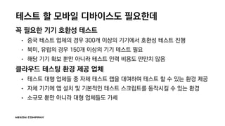 테스트 할 모바일 디바이스도 필요한데
꼭 필요한 기기 호환성 테스트
• 중국 테스트 업체의 경우 300개 이상의 기기에서 호환성 테스트 진행
• 북미, 유럽의 경우 150개 이상의 기기 테스트 필요
• 해당 기기 확보 뿐만 아니라 테스트 인력 비용도 만만치 않음
클라우드 테스팅 환경 제공 업체
• 테스트 대행 업체들 중 자체 테스트 랩을 대여하여 테스트 할 수 있는 환경 제공
• 자체 기기에 앱 설치 및 기본적인 테스트 스크립트를 동작시킬 수 있는 환경
• 소규모 뿐만 아니라 대형 업체들도 가세
 