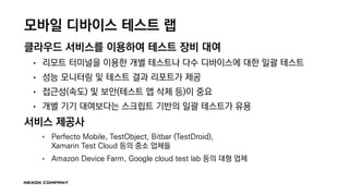 모바일 디바이스 테스트 랩
클라우드 서비스를 이용하여 테스트 장비 대여
• 리모트 터미널을 이용한 개별 테스트나 다수 디바이스에 대한 일괄 테스트
• 성능 모니터링 및 테스트 결과 리포트가 제공
• 접근성(속도) 및 보안(테스트 앱 삭제 등)이 중요
• 개별 기기 대여보다는 스크립트 기반의 일괄 테스트가 유용
서비스 제공사
• Perfecto Mobile, TestObject, Bitbar (TestDroid),
Xamarin Test Cloud 등의 중소 업체들
• Amazon Device Farm, Google cloud test lab 등의 대형 업체
 