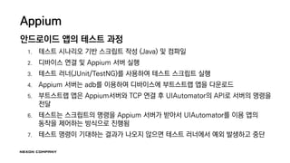 Appium
안드로이드 앱의 테스트 과정
1. 테스트 시나리오 기반 스크립트 작성 (Java) 및 컴파일
2. 디바이스 연결 및 Appium 서버 실행
3. 테스트 러너(JUnit/TestNG)를 사용하여 테스트 스크립트 실행
4. Appium 서버는 adb를 이용하여 디바이스에 부트스트랩 앱을 다운로드
5. 부트스트랩 앱은 Appium서버와 TCP 연결 후 UIAutomator의 API로 서버의 명령을
전달
6. 테스트는 스크립트의 명령을 Appium 서버가 받아서 UIAutomator를 이용 앱의
동작을 제어하는 방식으로 진행됨
7. 테스트 명령이 기대하는 결과가 나오지 않으면 테스트 러너에서 예외 발생하고 중단
 