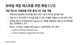 모바일 게임 테스트를 위한 확장 (1/2)
게임 테스트 자동화를 위한 플러그인 모듈 개발
• 화면상의 좌표로만 테스트를 해야 하던 기존의 테스트 방식을 개선
• 게임 내 UI 오브젝트의 위치를 찾을 수 있는 모듈을 개발(Unity3D 플러그인)
• 모바일 테스트 프레임워크인 Appium의 서버를 확장하여 게임 내 오브젝트를
찾는 인터페이스 추가
• 테스트 스크립트 작성을 위한 Appium 클라이언트 API 확장
• findElementByGameObjectName
• findElementByGameObjectNameAndTag
• …
 