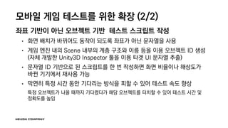 모바일 게임 테스트를 위한 확장 (2/2)
좌표 기반이 아닌 오브젝트 기반 테스트 스크립트 작성
• 화면 배치가 바뀌어도 동작이 되도록 좌표가 아닌 문자열을 사용
• 게임 엔진 내의 Scene 내부의 계층 구조와 이름 등을 이용 오브젝트 ID 생성
(자체 개발한 Unity3D Inspector 툴을 이용 타겟 UI 문자열 추출)
• 문자열 ID 기반으로 된 스크립트를 한 번 작성하면 화면 비율이나 해상도가
바뀐 기기에서 재사용 가능
• 막연히 특정 시간 동안 기다리는 방식을 피할 수 있어 테스트 속도 향상
특정 오브젝트가 나올 때까지 기다렸다가 해당 오브젝트를 터치할 수 있어 테스트 시간 및
정확도를 높임
 