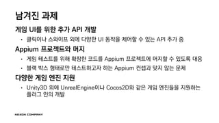 남겨진 과제
게임 UI를 위한 추가 API 개발
• 클릭이나 스와이프 외에 다양한 UI 동작을 제어할 수 있는 API 추가 중
Appium 프로젝트와 머지
• 게임 테스트를 위해 확장한 코드를 Appium 프로젝트에 머지할 수 있도록 대응
• 블랙 박스 형태로만 테스트하고자 하는 Appium 컨셉과 맞지 않는 문제
다양한 게임 엔진 지원
• Unity3D 외에 UnrealEngine이나 Cocos2D와 같은 게임 엔진들을 지원하는
플러그 인의 개발
 