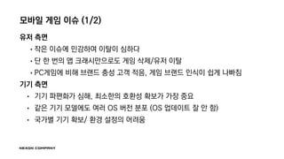 모바일 게임 이슈 (1/2)
유저 측면
• 작은 이슈에 민감하여 이탈이 심하다
• 단 한 번의 앱 크래시만으로도 게임 삭제/유저 이탈
• PC게임에 비해 브랜드 충성 고객 적음, 게임 브랜드 인식이 쉽게 나빠짐
기기 측면
• 기기 파편화가 심해, 최소한의 호환성 확보가 가장 중요
• 같은 기기 모델에도 여러 OS 버전 분포 (OS 업데이트 잘 안 함)
• 국가별 기기 확보/ 환경 설정의 어려움
 