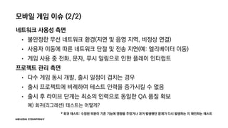 모바일 게임 이슈 (2/2)
네트워크 사용성 측면
• 불안정한 무선 네트워크 환경(지연 및 음영 지역, 비정상 연결)
• 사용자 이동에 따른 네트워크 단절 및 전송 지연(예: 엘리베이터 이동)
• 게임 사용 중 전화, 문자, 푸시 알림으로 인한 플레이 인터럽트
프로젝트 관리 측면
• 다수 게임 동시 개발, 출시 일정이 겹치는 경우
• 출시 프로젝트에 비례하여 테스트 인력을 증가시킬 수 없음
• 출시 후 라이브 단계는 최소의 인력으로 동일한 QA 품질 확보
예) 회귀(리그레션) 테스트는 어떻게?
* 회귀 테스트: 수정된 부분이 기존 기능에 영향을 주었거나 과거 발생했던 문제가 다시 발생하는 지 확인하는 테스트
 