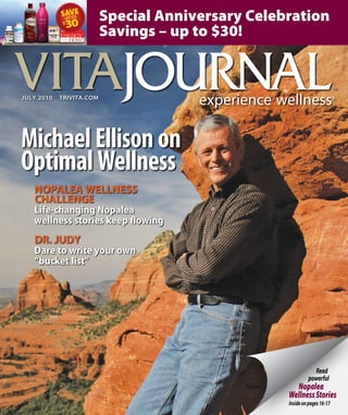 Read
powerful
Nopalea
WellnessStories
Insideonpages16-17
JULY 2010  trivita.com
MichaelEllisonon
OptimalWellness
Nopalea wellnesS
challenge
Life-changing Nopalea
wellness stories keep flowing
dr. Judy
Dare to write your own
“bucket list”
Special Anniversary Celebration
Savings – up to $30!
 