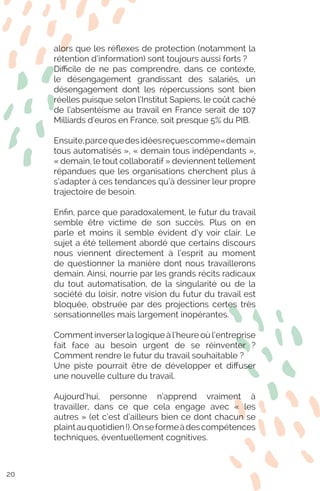 alors que les réflexes de protection (notamment la
rétention d’information) sont toujours aussi forts ?
Difficile de ne pas comprendre, dans ce contexte,
le désengagement grandissant des salariés, un
désengagement dont les répercussions sont bien
réelles puisque selon l’Institut Sapiens, le coût caché
de l’absentéisme au travail en France serait de 107
Milliards d’euros en France, soit presque 5% du PIB.
Ensuite,parcequedesidéesreçuescomme«demain
tous automatisés », « demain tous indépendants »,
« demain, le tout collaboratif » deviennent tellement
répandues que les organisations cherchent plus à
s’adapter à ces tendances qu’à dessiner leur propre
trajectoire de besoin.
Enfin, parce que paradoxalement, le futur du travail
semble être victime de son succès. Plus on en
parle et moins il semble évident d’y voir clair. Le
sujet a été tellement abordé que certains discours
nous viennent directement à l’esprit au moment
de questionner la manière dont nous travaillerons
demain. Ainsi, nourrie par les grands récits radicaux
du tout automatisation, de la singularité ou de la
société du loisir, notre vision du futur du travail est
bloquée, obstruée par des projections certes très
sensationnelles mais largement inopérantes.
Comment inverserla logique à l’heure où l’entreprise
fait face au besoin urgent de se réinventer ?
Comment rendre le futur du travail souhaitable ?
Une piste pourrait être de développer et diffuser
une nouvelle culture du travail.
Aujourd’hui, personne n’apprend vraiment à
travailler, dans ce que cela engage avec « les
autres » (et c’est d’ailleurs bien ce dont chacun se
plaintauquotidien !).Onseformeàdescompétences
techniques, éventuellement cognitives.
20
 