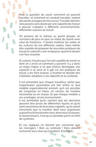 Mais la question de savoir comment on pourrait
travailler, et comment on voudrait travailler, restent
des points aveugles de nos cursus.Travaillerdemain,
cela passera sans doute par une capacité de chacun
à pouvoir s’adapter à différents environnements,
différentes cultures du travail.
On passera de la startup au grand groupe, on
cumulera de plus en plus un statut de salarié avec
celui de freelance. Il faudra maîtriser les codes et
les cultures de ces différents cadres. Voire même
être capable de proposer de nouvelles pratiques de
travail en collectif à son employeur quand le besoin
s’en fera ressentir.
Et surtout, il faudra que l’on soit capable de savoir ce
dont on a envie et comment y parvenir. Il y a donc
un enjeu majeur à ce que chacun développe une
capacité à se saisir et à agir sur ses pratiques de
travail, à les faire évoluer, à inventer et décider des
modalités adaptées à ses objectifs et au contexte.
Il est primordial que chaque travailleur sache que
l’organisation pyramidale est loin d’être le seul
modèle organisationnel existant, qu’il est possible
de s’organiser en tribus, en cercles, de manière
horizontale ou en réseau. Et que chaque modèle a
ses avantages, et ses inconvénients.
Il est primordial qu’ils sachent que les décisions
peuvent être prises de différentes façons et qu’ils
aient conscience de leurs biais cognitifs ; qu’ils soient
conscients que la manière dont nous organisons
aujourd’hui le travailentre nous, dont nous l’évaluons,
le reconnaissons, n’est qu’un possible parmi un infini
de systèmes.
Et ces logiques ne doivent pas concerner que
les managers ! Bien au contraire ! Elles doivent
concerner tous ceux qui travaillent. Ensemble.
21
 