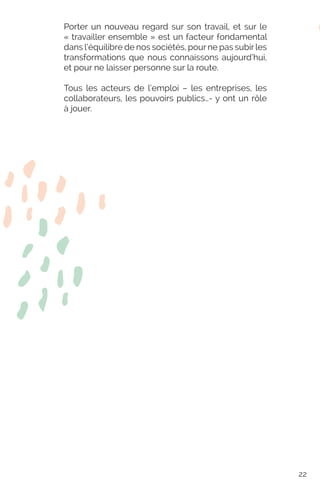 Porter un nouveau regard sur son travail, et sur le
« travailler ensemble » est un facteur fondamental
dans l’équilibre de nos sociétés, pour ne pas subir les
transformations que nous connaissons aujourd’hui,
et pour ne laisser personne sur la route.
Tous les acteurs de l’emploi – les entreprises, les
collaborateurs, les pouvoirs publics…- y ont un rôle
à jouer.
22
 