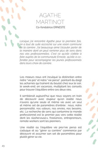 Les moeurs nous ont inculqué la distinction entre
notre “vie pro” et notre “vie perso”, pointant du doigt
les acharnés qui traînent du boulot chez eux le soir,
le week-end, en vacances, multipliant les conseils
pour trouver l’équilibre entre ces deux vies.
Il semblerait aujourd’hui que nous soyons en train
de découvrir avec stupeur qu’en réalité nous
n’avons qu’une seule et même vie avec un seul
et même set de paramètres d’entrée : nous, notre
personnalité, nos valeurs, nos envies, nos besoins,
etc. La recherche de sens qui contamine le monde
professionnel est le premier pas vers cette réalité
dont les slasher.euse.s, freelances, entrepreneurs,
remote workers sont les pionniers.
Une réalité où l’équilibre vie pro/vie perso est
caduque et où “gérer sa carrière” commence par
découvrir et assumer son set de paramètres pour
plutôt gérer sa vie.
AGATHE
MARTINOT
Co-fondatrice ERNESTE
Lorsque j’ai rencontré Agathe pour la première fois,
on a tout de suite accroché sur une vision commune
de la carrière. J’ai beaucoup aimé l’écouter parler de
la manière dont on peut ramener plus de sens dans
nos vies professionnelles. C’est ce qu’elle s’attèle à
faire auprès de la communauté Erneste, qu’elle a co-
fondée pour accompagner les jeunes professionnels
dans leurs choix de carrière.
23
 