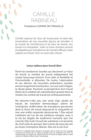 Lieux radieux pour travail libre
Parmi les tendances lourdes qui dessinent un futur
du travail, la montée du travail indépendant fait
couler beaucoup d’encre. D’un côté, la flexibilité et
l’horizontalité, si attirantes. De l’autre, l’ubérisation
et ses dérives, de nouvelles protections sociales
encore largement inexistantes. Les avis sont mitigés,
le doute plane. Pourtant, la perspective d’un travail
libéré de la relation de subordination gravée dans le
marbre du contrat de travail est enthousiasmante.
Ne dessine-t-elle pas une sorte d’ge adulte du
travail, de transition démocratique ultime de
l’entreprise, d’affirmation de travailleurs-personnes
dont la force de travail épouserait la singularité et
non une entité corporate désincarnée ? Elle extrait
l’arbitraire de l’un de ses meilleurs refuges, avec à
la clé les dégâts de souffrance humaine que l’on
connaît. Elle évite l’écueil de substituer à la tyrannie
du chef celle du groupe, bien connu de ceux qui ont
pu tester l’entreprise libérée. Elle est la clé d’un
1- Comme le rappelle Alain Supiot à l’occasion de la sortie de son ouvrage
consacré au travail du 21e
siècle et publié pour le centenaire de l’OIT, la
subordination à l’origine du salariat trouve sa racine juridique dans le droit
romain en filiation directe avec l’esclavage...
CAMILLE
RABINEAU
Fondatrice COMME ON TRAVAILLE
Camille repense les lieux de travail pour en faire des
incarnations de nos nouvelles façons de travailler. A
la croisée de l’architecture et du futur du travail, son
travail m’a interpellée : enfin un levier d’action concret
et palpable pour transformer de manière efficace notre
rapport au travail. Voici sa vision des choses.
24
 