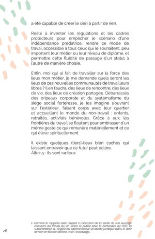 a été capable de créer le sien à partir de rien.
Reste à inventer les régulations et les cadres
protecteurs pour empêcher le scénario d’une
indépendance prédatrice, rendre ce mode de
travail accessible à tous ceux qui le souhaitent, peu
importent leur métier ou leur niveau de diplôme, et
permettre cette fluidité de passage d’un statut à
l’autre de manière choisie.
Enfin, moi qui ai fait de travailler sur la force des
lieux mon métier, je me demande quels seront les
lieux de ces nouvelles communautés de travailleurs
libres ? Il en faudra, des lieux de rencontre, des lieux
de vie, des lieux de création partagée. Débarrassés
des oripeaux corporate et du systématisme du
siège social forteresse, je les imagine s’ouvrant
sur l’extérieur, faisant corps avec leur quartier
et accueillant le monde du non-travail : enfants,
retraités, activités bénévoles. Grâce à eux, les
frontières du travail se floutent pour embrasser d’un
même geste ce qui rémunère matériellement et ce
qui élève spirituellement.
Il existe quelques (tiers)-lieux bien cachés qui
laissent entrevoir que ce futur peut éclore.
Allez-y : ils sont radieux.
1- Comme le rappelle Alain Supiot à l’occasion de la sortie de son ouvrage
consacré au travail du 21e
siècle et publié pour le centenaire de l’OIT, la
subordination à l’origine du salariat trouve sa racine juridique dans le droit
romain en filiation directe avec l’esclavage...26
 