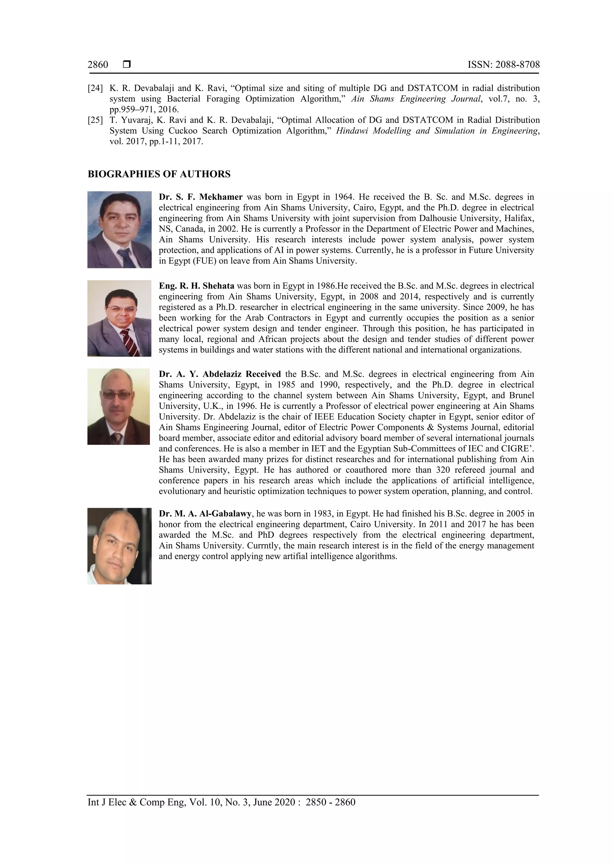  ISSN: 2088-8708
Int J Elec & Comp Eng, Vol. 10, No. 3, June 2020 : 2850 - 2860
2860
[24] K. R. Devabalaji and K. Ravi, “Optimal size and siting of multiple DG and DSTATCOM in radial distribution
system using Bacterial Foraging Optimization Algorithm,” Ain Shams Engineering Journal, vol.7, no. 3,
pp.959–971, 2016.
[25] T. Yuvaraj, K. Ravi and K. R. Devabalaji, “Optimal Allocation of DG and DSTATCOM in Radial Distribution
System Using Cuckoo Search Optimization Algorithm,” Hindawi Modelling and Simulation in Engineering,
vol. 2017, pp.1-11, 2017.
BIOGRAPHIES OF AUTHORS
Dr. S. F. Mekhamer was born in Egypt in 1964. He received the B. Sc. and M.Sc. degrees in
electrical engineering from Ain Shams University, Cairo, Egypt, and the Ph.D. degree in electrical
engineering from Ain Shams University with joint supervision from Dalhousie University, Halifax,
NS, Canada, in 2002. He is currently a Professor in the Department of Electric Power and Machines,
Ain Shams University. His research interests include power system analysis, power system
protection, and applications of AI in power systems. Currently, he is a professor in Future University
in Egypt (FUE) on leave from Ain Shams University.
Eng. R. H. Shehata was born in Egypt in 1986.He received the B.Sc. and M.Sc. degrees in electrical
engineering from Ain Shams University, Egypt, in 2008 and 2014, respectively and is currently
registered as a Ph.D. researcher in electrical engineering in the same university. Since 2009, he has
been working for the Arab Contractors in Egypt and currently occupies the position as a senior
electrical power system design and tender engineer. Through this position, he has participated in
many local, regional and African projects about the design and tender studies of different power
systems in buildings and water stations with the different national and international organizations.
Dr. A. Y. Abdelaziz Received the B.Sc. and M.Sc. degrees in electrical engineering from Ain
Shams University, Egypt, in 1985 and 1990, respectively, and the Ph.D. degree in electrical
engineering according to the channel system between Ain Shams University, Egypt, and Brunel
University, U.K., in 1996. He is currently a Professor of electrical power engineering at Ain Shams
University. Dr. Abdelaziz is the chair of IEEE Education Society chapter in Egypt, senior editor of
Ain Shams Engineering Journal, editor of Electric Power Components & Systems Journal, editorial
board member, associate editor and editorial advisory board member of several international journals
and conferences. He is also a member in IET and the Egyptian Sub-Committees of IEC and CIGRE’.
He has been awarded many prizes for distinct researches and for international publishing from Ain
Shams University, Egypt. He has authored or coauthored more than 320 refereed journal and
conference papers in his research areas which include the applications of artificial intelligence,
evolutionary and heuristic optimization techniques to power system operation, planning, and control.
Dr. M. A. Al-Gabalawy, he was born in 1983, in Egypt. He had finished his B.Sc. degree in 2005 in
honor from the electrical engineering department, Cairo University. In 2011 and 2017 he has been
awarded the M.Sc. and PhD degrees respectively from the electrical engineering department,
Ain Shams University. Currntly, the main research interest is in the field of the energy management
and energy control applying new artifial intelligence algorithms.
 