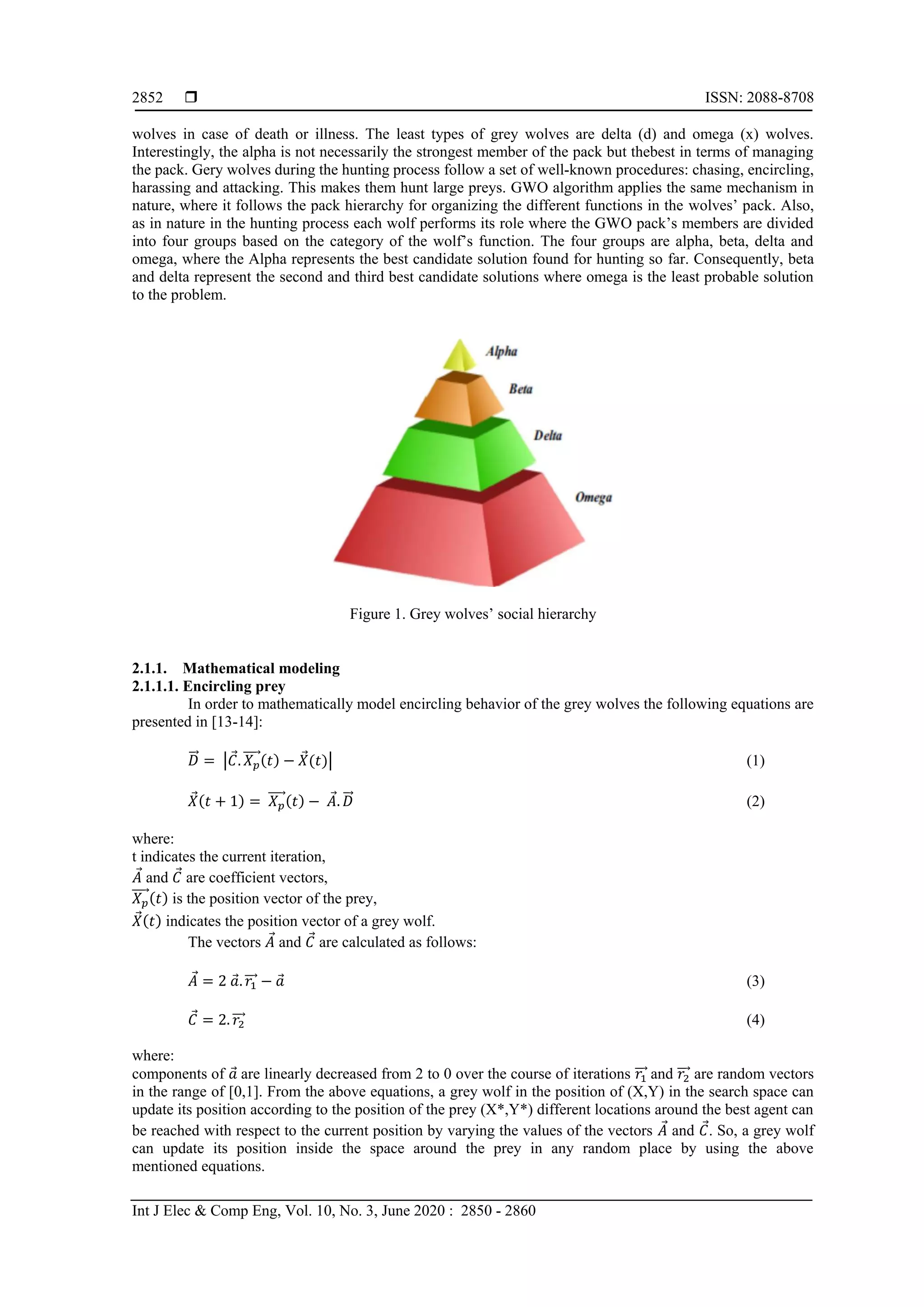  ISSN: 2088-8708
Int J Elec & Comp Eng, Vol. 10, No. 3, June 2020 : 2850 - 2860
2852
wolves in case of death or illness. The least types of grey wolves are delta (d) and omega (x) wolves.
Interestingly, the alpha is not necessarily the strongest member of the pack but thebest in terms of managing
the pack. Gery wolves during the hunting process follow a set of well-known procedures: chasing, encircling,
harassing and attacking. This makes them hunt large preys. GWO algorithm applies the same mechanism in
nature, where it follows the pack hierarchy for organizing the different functions in the wolves’ pack. Also,
as in nature in the hunting process each wolf performs its role where the GWO pack’s members are divided
into four groups based on the category of the wolf’s function. The four groups are alpha, beta, delta and
omega, where the Alpha represents the best candidate solution found for hunting so far. Consequently, beta
and delta represent the second and third best candidate solutions where omega is the least probable solution
to the problem.
Figure 1. Grey wolves’ social hierarchy
2.1.1. Mathematical modeling
2.1.1.1. Encircling prey
In order to mathematically model encircling behavior of the grey wolves the following equations are
presented in [13-14]:
𝐷⃗⃗ = |𝐶. 𝑋 𝑝
⃗⃗⃗⃗ (𝑡) − 𝑋(𝑡)| (1)
𝑋(𝑡 + 1) = 𝑋 𝑝
⃗⃗⃗⃗ (𝑡) − 𝐴. 𝐷⃗⃗ (2)
where:
t indicates the current iteration,
𝐴 and 𝐶 are coefficient vectors,
𝑋 𝑝
⃗⃗⃗⃗ (𝑡) is the position vector of the prey,
𝑋(𝑡) indicates the position vector of a grey wolf.
The vectors 𝐴 and 𝐶 are calculated as follows:
𝐴 = 2 𝑎. 𝑟1⃗⃗⃗ − 𝑎 (3)
𝐶 = 2. 𝑟2⃗⃗⃗ (4)
where:
components of 𝑎 are linearly decreased from 2 to 0 over the course of iterations 𝑟1⃗⃗⃗ and 𝑟2⃗⃗⃗ are random vectors
in the range of [0,1]. From the above equations, a grey wolf in the position of (X,Y) in the search space can
update its position according to the position of the prey (X*,Y*) different locations around the best agent can
be reached with respect to the current position by varying the values of the vectors 𝐴 and 𝐶. So, a grey wolf
can update its position inside the space around the prey in any random place by using the above
mentioned equations.
 