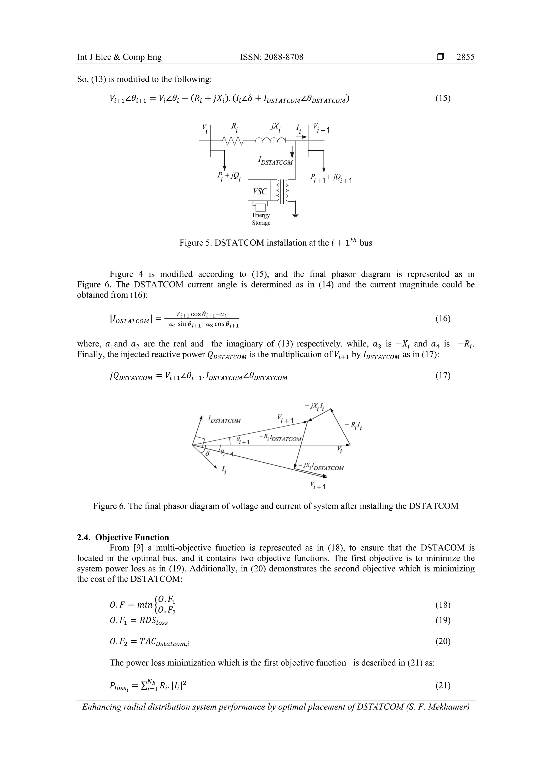 Int J Elec & Comp Eng ISSN: 2088-8708 
Enhancing radial distribution system performance by optimal placement of DSTATCOM (S. F. Mekhamer)
2855
So, (13) is modified to the following:
𝑉𝑖+1∠𝜃𝑖+1 = 𝑉𝑖∠𝜃𝑖 − (𝑅𝑖 + 𝑗𝑋𝑖). (𝐼𝑖∠𝛿 + 𝐼 𝐷𝑆𝑇𝐴𝑇𝐶𝑂𝑀∠𝜃 𝐷𝑆𝑇𝐴𝑇𝐶𝑂𝑀) (15)
Figure 5. DSTATCOM installation at the 𝑖 + 1 𝑡ℎ
bus
Figure 4 is modified according to (15), and the final phasor diagram is represented as in
Figure 6. The DSTATCOM current angle is determined as in (14) and the current magnitude could be
obtained from (16):
|𝐼 𝐷𝑆𝑇𝐴𝑇𝐶𝑂𝑀| =
𝑉 𝑖+1 cos 𝜃 𝑖+1−𝑎1
−𝑎4 sin 𝜃 𝑖+1−𝑎3 cos 𝜃 𝑖+1
(16)
where, 𝑎1and 𝑎2 are the real and the imaginary of (13) respectively. while, 𝑎3 is −𝑋𝑖 and 𝑎4 is −𝑅𝑖.
Finally, the injected reactive power 𝑄 𝐷𝑆𝑇𝐴𝑇𝐶𝑂𝑀 is the multiplication of 𝑉𝑖+1 by 𝐼 𝐷𝑆𝑇𝐴𝑇𝐶𝑂𝑀 as in (17):
𝑗𝑄 𝐷𝑆𝑇𝐴𝑇𝐶𝑂𝑀 = 𝑉𝑖+1∠𝜃𝑖+1. 𝐼 𝐷𝑆𝑇𝐴𝑇𝐶𝑂𝑀∠𝜃 𝐷𝑆𝑇𝐴𝑇𝐶𝑂𝑀 (17)
Figure 6. The final phasor diagram of voltage and current of system after installing the DSTATCOM
2.4. Objective Function
From [9] a multi-objective function is represented as in (18), to ensure that the DSTACOM is
located in the optimal bus, and it contains two objective functions. The first objective is to minimize the
system power loss as in (19). Additionally, in (20) demonstrates the second objective which is minimizing
the cost of the DSTATCOM:
𝑂. 𝐹 = 𝑚𝑖𝑛 {
𝑂. 𝐹1
𝑂. 𝐹2
(18)
𝑂. 𝐹1 = 𝑅𝐷𝑆𝑙𝑜𝑠𝑠 (19)
𝑂. 𝐹2 = 𝑇𝐴𝐶 𝐷𝑠𝑡𝑎𝑡𝑐𝑜𝑚,𝑖 (20)
The power loss minimization which is the first objective function is described in (21) as:
𝑃𝑙𝑜𝑠𝑠 𝑖
= ∑ 𝑅𝑖. |𝐼𝑖|2𝑁 𝑏
𝑖=1 (21)
 