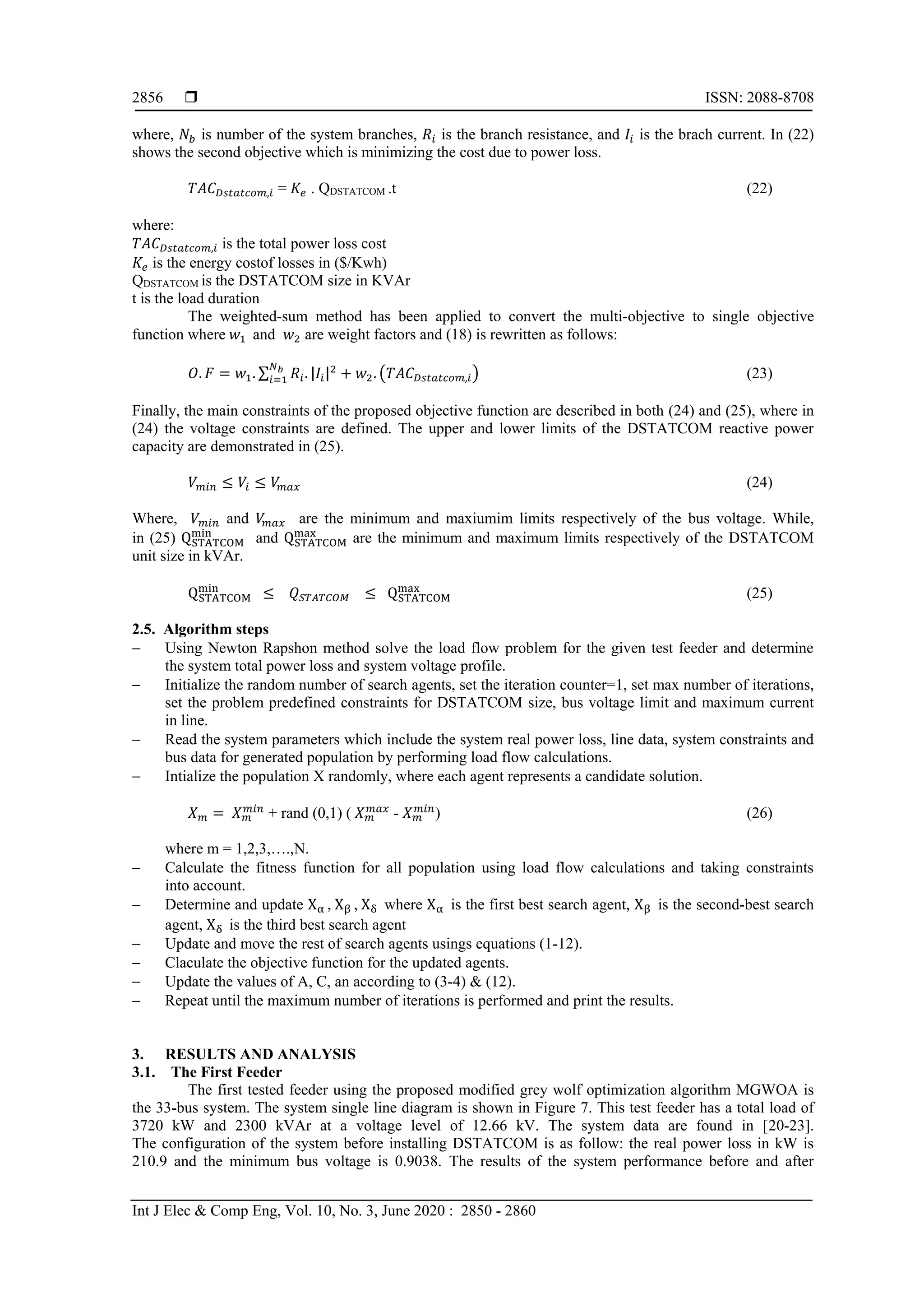  ISSN: 2088-8708
Int J Elec & Comp Eng, Vol. 10, No. 3, June 2020 : 2850 - 2860
2856
where, 𝑁𝑏 is number of the system branches, 𝑅𝑖 is the branch resistance, and 𝐼𝑖 is the brach current. In (22)
shows the second objective which is minimizing the cost due to power loss.
𝑇𝐴𝐶 𝐷𝑠𝑡𝑎𝑡𝑐𝑜𝑚,𝑖 = 𝐾𝑒 . QDSTATCOM .t (22)
where:
𝑇𝐴𝐶 𝐷𝑠𝑡𝑎𝑡𝑐𝑜𝑚,𝑖 is the total power loss cost
𝐾𝑒 is the energy costof losses in ($/Kwh)
QDSTATCOM is the DSTATCOM size in KVAr
t is the load duration
The weighted-sum method has been applied to convert the multi-objective to single objective
function where 𝑤1 and 𝑤2 are weight factors and (18) is rewritten as follows:
𝑂. 𝐹 = 𝑤1. ∑ 𝑅𝑖. |𝐼𝑖|2𝑁 𝑏
𝑖=1 + 𝑤2. (𝑇𝐴𝐶 𝐷𝑠𝑡𝑎𝑡𝑐𝑜𝑚,𝑖) (23)
Finally, the main constraints of the proposed objective function are described in both (24) and (25), where in
(24) the voltage constraints are defined. The upper and lower limits of the DSTATCOM reactive power
capacity are demonstrated in (25).
𝑉 𝑚𝑖𝑛 ≤ 𝑉𝑖 ≤ 𝑉𝑚𝑎𝑥 (24)
Where, 𝑉 𝑚𝑖𝑛 and 𝑉𝑚𝑎𝑥 are the minimum and maxiumim limits respectively of the bus voltage. While,
in (25) QSTATCOM
min
and QSTATCOM
max
are the minimum and maximum limits respectively of the DSTATCOM
unit size in kVAr.
QSTATCOM
min
≤ 𝑄 𝑆𝑇𝐴𝑇𝐶𝑂𝑀 ≤ QSTATCOM
max
(25)
2.5. Algorithm steps
 Using Newton Rapshon method solve the load flow problem for the given test feeder and determine
the system total power loss and system voltage profile.
 Initialize the random number of search agents, set the iteration counter=1, set max number of iterations,
set the problem predefined constraints for DSTATCOM size, bus voltage limit and maximum current
in line.
 Read the system parameters which include the system real power loss, line data, system constraints and
bus data for generated population by performing load flow calculations.
 Intialize the population X randomly, where each agent represents a candidate solution.
𝑋 𝑚 = 𝑋 𝑚
𝑚𝑖𝑛
+ rand (0,1) ( 𝑋 𝑚
𝑚𝑎𝑥
- 𝑋 𝑚
𝑚𝑖𝑛
) (26)
where m = 1,2,3,….,N.
 Calculate the fitness function for all population using load flow calculations and taking constraints
into account.
 Determine and update Xα , Xβ , Xδ where Xα is the first best search agent, Xβ is the second-best search
agent, Xδ is the third best search agent
 Update and move the rest of search agents usings equations (1-12).
 Claculate the objective function for the updated agents.
 Update the values of A, C, an according to (3-4) & (12).
 Repeat until the maximum number of iterations is performed and print the results.
3. RESULTS AND ANALYSIS
3.1. The First Feeder
The first tested feeder using the proposed modified grey wolf optimization algorithm MGWOA is
the 33-bus system. The system single line diagram is shown in Figure 7. This test feeder has a total load of
3720 kW and 2300 kVAr at a voltage level of 12.66 kV. The system data are found in [20-23].
The configuration of the system before installing DSTATCOM is as follow: the real power loss in kW is
210.9 and the minimum bus voltage is 0.9038. The results of the system performance before and after
 
