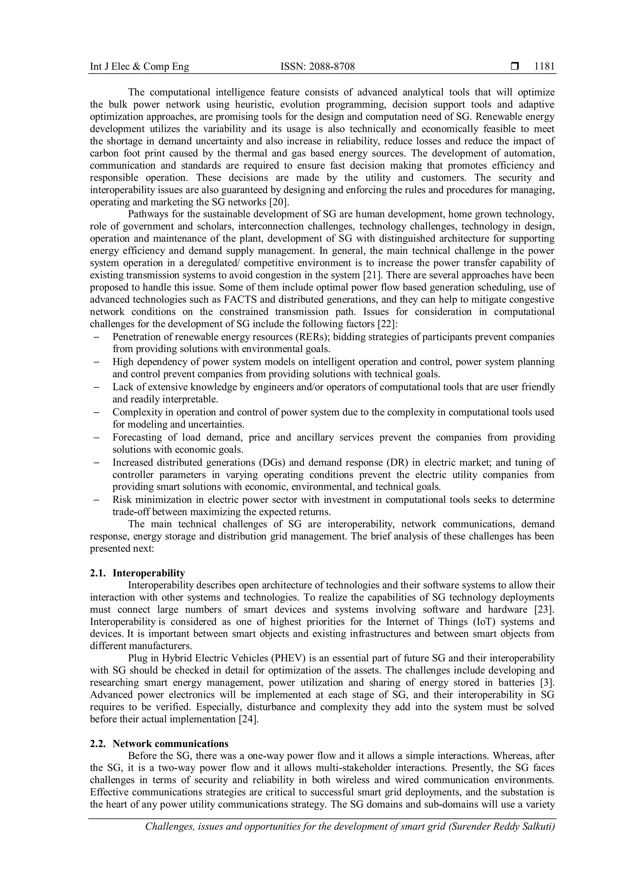 Int J Elec & Comp Eng ISSN: 2088-8708 
Challenges, issues and opportunities for the development of smart grid (Surender Reddy Salkuti)
1181
The computational intelligence feature consists of advanced analytical tools that will optimize
the bulk power network using heuristic, evolution programming, decision support tools and adaptive
optimization approaches, are promising tools for the design and computation need of SG. Renewable energy
development utilizes the variability and its usage is also technically and economically feasible to meet
the shortage in demand uncertainty and also increase in reliability, reduce losses and reduce the impact of
carbon foot print caused by the thermal and gas based energy sources. The development of automation,
communication and standards are required to ensure fast decision making that promotes efficiency and
responsible operation. These decisions are made by the utility and customers. The security and
interoperability issues are also guaranteed by designing and enforcing the rules and procedures for managing,
operating and marketing the SG networks [20].
Pathways for the sustainable development of SG are human development, home grown technology,
role of government and scholars, interconnection challenges, technology challenges, technology in design,
operation and maintenance of the plant, development of SG with distinguished architecture for supporting
energy efficiency and demand supply management. In general, the main technical challenge in the power
system operation in a deregulated/ competitive environment is to increase the power transfer capability of
existing transmission systems to avoid congestion in the system [21]. There are several approaches have been
proposed to handle this issue. Some of them include optimal power flow based generation scheduling, use of
advanced technologies such as FACTS and distributed generations, and they can help to mitigate congestive
network conditions on the constrained transmission path. Issues for consideration in computational
challenges for the development of SG include the following factors [22]:
 Penetration of renewable energy resources (RERs); bidding strategies of participants prevent companies
from providing solutions with environmental goals.
 High dependency of power system models on intelligent operation and control, power system planning
and control prevent companies from providing solutions with technical goals.
 Lack of extensive knowledge by engineers and/or operators of computational tools that are user friendly
and readily interpretable.
 Complexity in operation and control of power system due to the complexity in computational tools used
for modeling and uncertainties.
 Forecasting of load demand, price and ancillary services prevent the companies from providing
solutions with economic goals.
 Increased distributed generations (DGs) and demand response (DR) in electric market; and tuning of
controller parameters in varying operating conditions prevent the electric utility companies from
providing smart solutions with economic, environmental, and technical goals.
 Risk minimization in electric power sector with investment in computational tools seeks to determine
trade-off between maximizing the expected returns.
The main technical challenges of SG are interoperability, network communications, demand
response, energy storage and distribution grid management. The brief analysis of these challenges has been
presented next:
2.1. Interoperability
Interoperability describes open architecture of technologies and their software systems to allow their
interaction with other systems and technologies. To realize the capabilities of SG technology deployments
must connect large numbers of smart devices and systems involving software and hardware [23].
Interoperability is considered as one of highest priorities for the Internet of Things (IoT) systems and
devices. It is important between smart objects and existing infrastructures and between smart objects from
different manufacturers.
Plug in Hybrid Electric Vehicles (PHEV) is an essential part of future SG and their interoperability
with SG should be checked in detail for optimization of the assets. The challenges include developing and
researching smart energy management, power utilization and sharing of energy stored in batteries [3].
Advanced power electronics will be implemented at each stage of SG, and their interoperability in SG
requires to be verified. Especially, disturbance and complexity they add into the system must be solved
before their actual implementation [24].
2.2. Network communications
Before the SG, there was a one-way power flow and it allows a simple interactions. Whereas, after
the SG, it is a two-way power flow and it allows multi-stakeholder interactions. Presently, the SG faces
challenges in terms of security and reliability in both wireless and wired communication environments.
Effective communications strategies are critical to successful smart grid deployments, and the substation is
the heart of any power utility communications strategy. The SG domains and sub-domains will use a variety
 