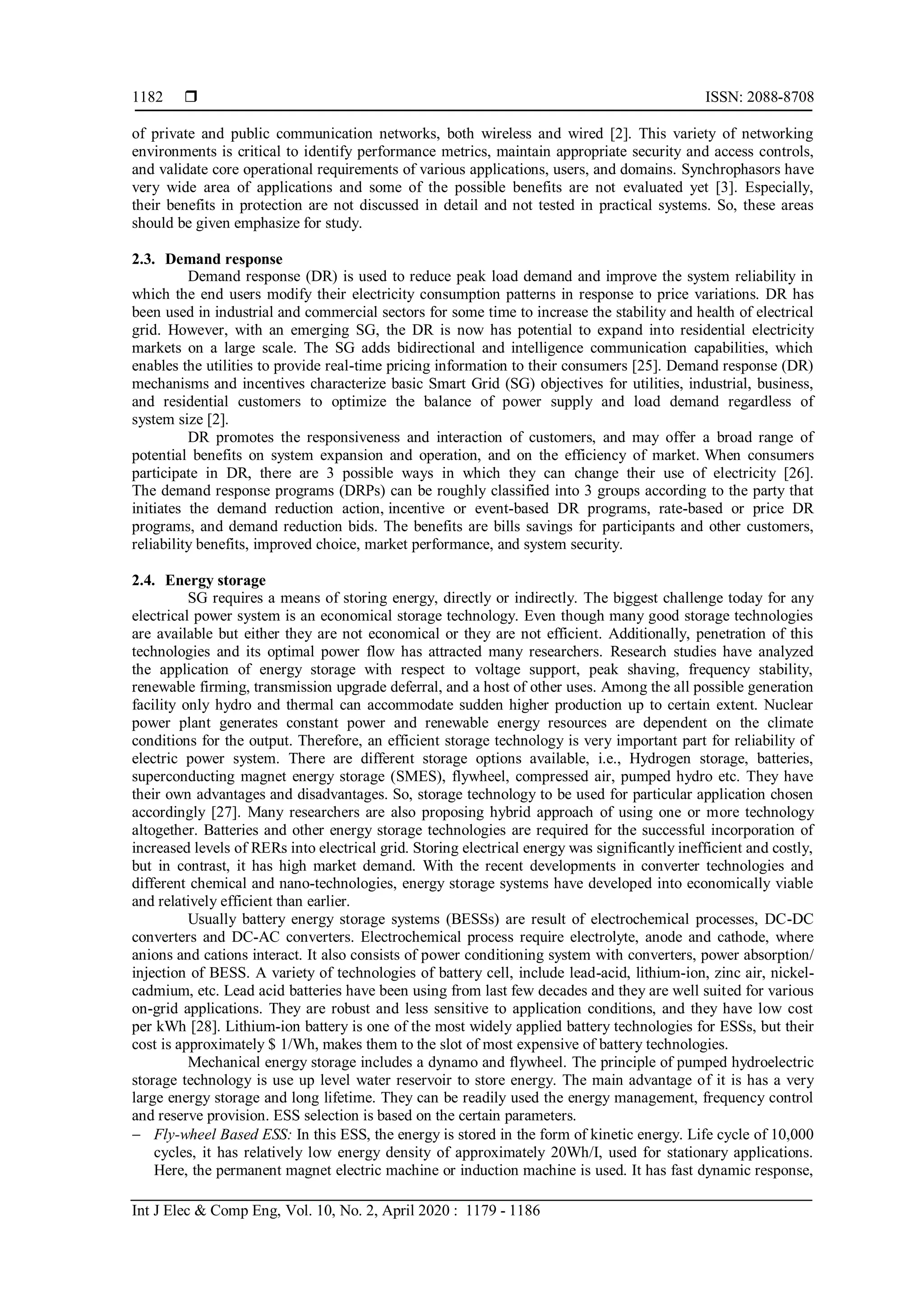  ISSN: 2088-8708
Int J Elec & Comp Eng, Vol. 10, No. 2, April 2020 : 1179 - 1186
1182
of private and public communication networks, both wireless and wired [2]. This variety of networking
environments is critical to identify performance metrics, maintain appropriate security and access controls,
and validate core operational requirements of various applications, users, and domains. Synchrophasors have
very wide area of applications and some of the possible benefits are not evaluated yet [3]. Especially,
their benefits in protection are not discussed in detail and not tested in practical systems. So, these areas
should be given emphasize for study.
2.3. Demand response
Demand response (DR) is used to reduce peak load demand and improve the system reliability in
which the end users modify their electricity consumption patterns in response to price variations. DR has
been used in industrial and commercial sectors for some time to increase the stability and health of electrical
grid. However, with an emerging SG, the DR is now has potential to expand into residential electricity
markets on a large scale. The SG adds bidirectional and intelligence communication capabilities, which
enables the utilities to provide real-time pricing information to their consumers [25]. Demand response (DR)
mechanisms and incentives characterize basic Smart Grid (SG) objectives for utilities, industrial, business,
and residential customers to optimize the balance of power supply and load demand regardless of
system size [2].
DR promotes the responsiveness and interaction of customers, and may offer a broad range of
potential benefits on system expansion and operation, and on the efficiency of market. When consumers
participate in DR, there are 3 possible ways in which they can change their use of electricity [26].
The demand response programs (DRPs) can be roughly classified into 3 groups according to the party that
initiates the demand reduction action, incentive or event-based DR programs, rate-based or price DR
programs, and demand reduction bids. The benefits are bills savings for participants and other customers,
reliability benefits, improved choice, market performance, and system security.
2.4. Energy storage
SG requires a means of storing energy, directly or indirectly. The biggest challenge today for any
electrical power system is an economical storage technology. Even though many good storage technologies
are available but either they are not economical or they are not efficient. Additionally, penetration of this
technologies and its optimal power flow has attracted many researchers. Research studies have analyzed
the application of energy storage with respect to voltage support, peak shaving, frequency stability,
renewable firming, transmission upgrade deferral, and a host of other uses. Among the all possible generation
facility only hydro and thermal can accommodate sudden higher production up to certain extent. Nuclear
power plant generates constant power and renewable energy resources are dependent on the climate
conditions for the output. Therefore, an efficient storage technology is very important part for reliability of
electric power system. There are different storage options available, i.e., Hydrogen storage, batteries,
superconducting magnet energy storage (SMES), flywheel, compressed air, pumped hydro etc. They have
their own advantages and disadvantages. So, storage technology to be used for particular application chosen
accordingly [27]. Many researchers are also proposing hybrid approach of using one or more technology
altogether. Batteries and other energy storage technologies are required for the successful incorporation of
increased levels of RERs into electrical grid. Storing electrical energy was significantly inefficient and costly,
but in contrast, it has high market demand. With the recent developments in converter technologies and
different chemical and nano-technologies, energy storage systems have developed into economically viable
and relatively efficient than earlier.
Usually battery energy storage systems (BESSs) are result of electrochemical processes, DC-DC
converters and DC-AC converters. Electrochemical process require electrolyte, anode and cathode, where
anions and cations interact. It also consists of power conditioning system with converters, power absorption/
injection of BESS. A variety of technologies of battery cell, include lead-acid, lithium-ion, zinc air, nickel-
cadmium, etc. Lead acid batteries have been using from last few decades and they are well suited for various
on-grid applications. They are robust and less sensitive to application conditions, and they have low cost
per kWh [28]. Lithium-ion battery is one of the most widely applied battery technologies for ESSs, but their
cost is approximately $ 1/Wh, makes them to the slot of most expensive of battery technologies.
Mechanical energy storage includes a dynamo and flywheel. The principle of pumped hydroelectric
storage technology is use up level water reservoir to store energy. The main advantage of it is has a very
large energy storage and long lifetime. They can be readily used the energy management, frequency control
and reserve provision. ESS selection is based on the certain parameters.
 Fly-wheel Based ESS: In this ESS, the energy is stored in the form of kinetic energy. Life cycle of 10,000
cycles, it has relatively low energy density of approximately 20Wh/I, used for stationary applications.
Here, the permanent magnet electric machine or induction machine is used. It has fast dynamic response,
 