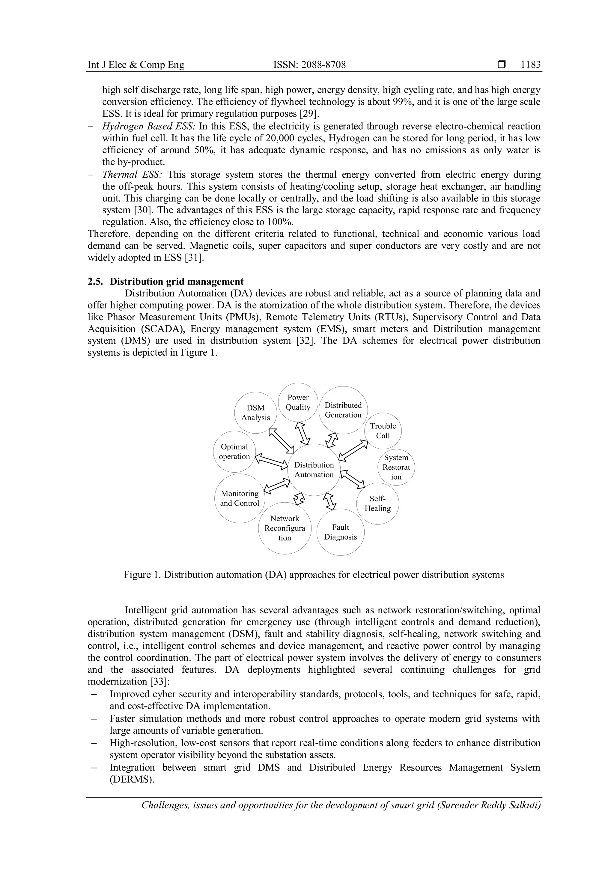 Int J Elec & Comp Eng ISSN: 2088-8708 
Challenges, issues and opportunities for the development of smart grid (Surender Reddy Salkuti)
1183
high self discharge rate, long life span, high power, energy density, high cycling rate, and has high energy
conversion efficiency. The efficiency of flywheel technology is about 99%, and it is one of the large scale
ESS. It is ideal for primary regulation purposes [29].
 Hydrogen Based ESS: In this ESS, the electricity is generated through reverse electro-chemical reaction
within fuel cell. It has the life cycle of 20,000 cycles, Hydrogen can be stored for long period, it has low
efficiency of around 50%, it has adequate dynamic response, and has no emissions as only water is
the by-product.
 Thermal ESS: This storage system stores the thermal energy converted from electric energy during
the off-peak hours. This system consists of heating/cooling setup, storage heat exchanger, air handling
unit. This charging can be done locally or centrally, and the load shifting is also available in this storage
system [30]. The advantages of this ESS is the large storage capacity, rapid response rate and frequency
regulation. Also, the efficiency close to 100%.
Therefore, depending on the different criteria related to functional, technical and economic various load
demand can be served. Magnetic coils, super capacitors and super conductors are very costly and are not
widely adopted in ESS [31].
2.5. Distribution grid management
Distribution Automation (DA) devices are robust and reliable, act as a source of planning data and
offer higher computing power. DA is the atomization of the whole distribution system. Therefore, the devices
like Phasor Measurement Units (PMUs), Remote Telemetry Units (RTUs), Supervisory Control and Data
Acquisition (SCADA), Energy management system (EMS), smart meters and Distribution management
system (DMS) are used in distribution system [32]. The DA schemes for electrical power distribution
systems is depicted in Figure 1.
DSM
Analysis
Power
Quality
System
Restorat
ion
Network
Reconfigura
tion
Trouble
Call
Fault
Diagnosis
Distribution
Automation
Monitoring
and Control
Optimal
operation
Self-
Healing
Distributed
Generation
Figure 1. Distribution automation (DA) approaches for electrical power distribution systems
Intelligent grid automation has several advantages such as network restoration/switching, optimal
operation, distributed generation for emergency use (through intelligent controls and demand reduction),
distribution system management (DSM), fault and stability diagnosis, self-healing, network switching and
control, i.e., intelligent control schemes and device management, and reactive power control by managing
the control coordination. The part of electrical power system involves the delivery of energy to consumers
and the associated features. DA deployments highlighted several continuing challenges for grid
modernization [33]:
 Improved cyber security and interoperability standards, protocols, tools, and techniques for safe, rapid,
and cost-effective DA implementation.
 Faster simulation methods and more robust control approaches to operate modern grid systems with
large amounts of variable generation.
 High-resolution, low-cost sensors that report real-time conditions along feeders to enhance distribution
system operator visibility beyond the substation assets.
 Integration between smart grid DMS and Distributed Energy Resources Management System
(DERMS).
 