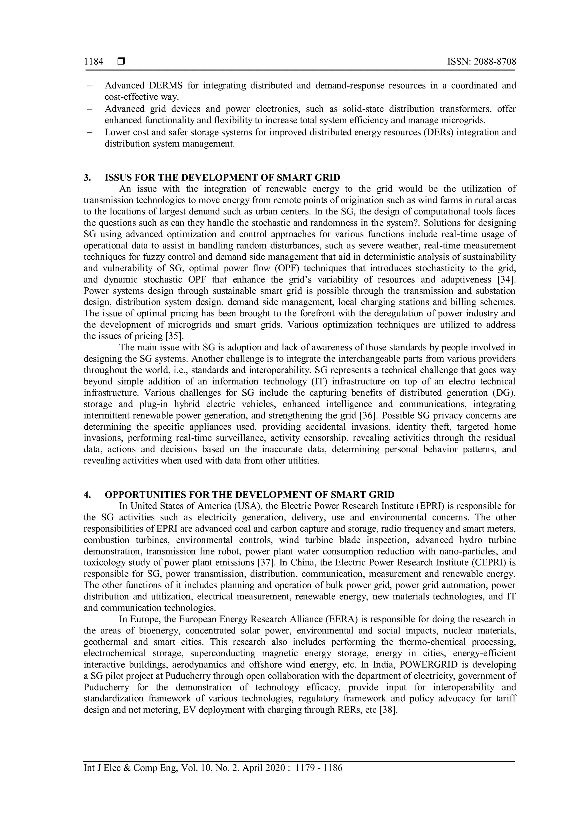 ISSN: 2088-8708
Int J Elec & Comp Eng, Vol. 10, No. 2, April 2020 : 1179 - 1186
1184
 Advanced DERMS for integrating distributed and demand-response resources in a coordinated and
cost-effective way.
 Advanced grid devices and power electronics, such as solid-state distribution transformers, offer
enhanced functionality and flexibility to increase total system efficiency and manage microgrids.
 Lower cost and safer storage systems for improved distributed energy resources (DERs) integration and
distribution system management.
3. ISSUS FOR THE DEVELOPMENT OF SMART GRID
An issue with the integration of renewable energy to the grid would be the utilization of
transmission technologies to move energy from remote points of origination such as wind farms in rural areas
to the locations of largest demand such as urban centers. In the SG, the design of computational tools faces
the questions such as can they handle the stochastic and randomness in the system?. Solutions for designing
SG using advanced optimization and control approaches for various functions include real-time usage of
operational data to assist in handling random disturbances, such as severe weather, real-time measurement
techniques for fuzzy control and demand side management that aid in deterministic analysis of sustainability
and vulnerability of SG, optimal power flow (OPF) techniques that introduces stochasticity to the grid,
and dynamic stochastic OPF that enhance the grid’s variability of resources and adaptiveness [34].
Power systems design through sustainable smart grid is possible through the transmission and substation
design, distribution system design, demand side management, local charging stations and billing schemes.
The issue of optimal pricing has been brought to the forefront with the deregulation of power industry and
the development of microgrids and smart grids. Various optimization techniques are utilized to address
the issues of pricing [35].
The main issue with SG is adoption and lack of awareness of those standards by people involved in
designing the SG systems. Another challenge is to integrate the interchangeable parts from various providers
throughout the world, i.e., standards and interoperability. SG represents a technical challenge that goes way
beyond simple addition of an information technology (IT) infrastructure on top of an electro technical
infrastructure. Various challenges for SG include the capturing benefits of distributed generation (DG),
storage and plug-in hybrid electric vehicles, enhanced intelligence and communications, integrating
intermittent renewable power generation, and strengthening the grid [36]. Possible SG privacy concerns are
determining the specific appliances used, providing accidental invasions, identity theft, targeted home
invasions, performing real-time surveillance, activity censorship, revealing activities through the residual
data, actions and decisions based on the inaccurate data, determining personal behavior patterns, and
revealing activities when used with data from other utilities.
4. OPPORTUNITIES FOR THE DEVELOPMENT OF SMART GRID
In United States of America (USA), the Electric Power Research Institute (EPRI) is responsible for
the SG activities such as electricity generation, delivery, use and environmental concerns. The other
responsibilities of EPRI are advanced coal and carbon capture and storage, radio frequency and smart meters,
combustion turbines, environmental controls, wind turbine blade inspection, advanced hydro turbine
demonstration, transmission line robot, power plant water consumption reduction with nano-particles, and
toxicology study of power plant emissions [37]. In China, the Electric Power Research Institute (CEPRI) is
responsible for SG, power transmission, distribution, communication, measurement and renewable energy.
The other functions of it includes planning and operation of bulk power grid, power grid automation, power
distribution and utilization, electrical measurement, renewable energy, new materials technologies, and IT
and communication technologies.
In Europe, the European Energy Research Alliance (EERA) is responsible for doing the research in
the areas of bioenergy, concentrated solar power, environmental and social impacts, nuclear materials,
geothermal and smart cities. This research also includes performing the thermo-chemical processing,
electrochemical storage, superconducting magnetic energy storage, energy in cities, energy-efficient
interactive buildings, aerodynamics and offshore wind energy, etc. In India, POWERGRID is developing
a SG pilot project at Puducherry through open collaboration with the department of electricity, government of
Puducherry for the demonstration of technology efficacy, provide input for interoperability and
standardization framework of various technologies, regulatory framework and policy advocacy for tariff
design and net metering, EV deployment with charging through RERs, etc [38].
 