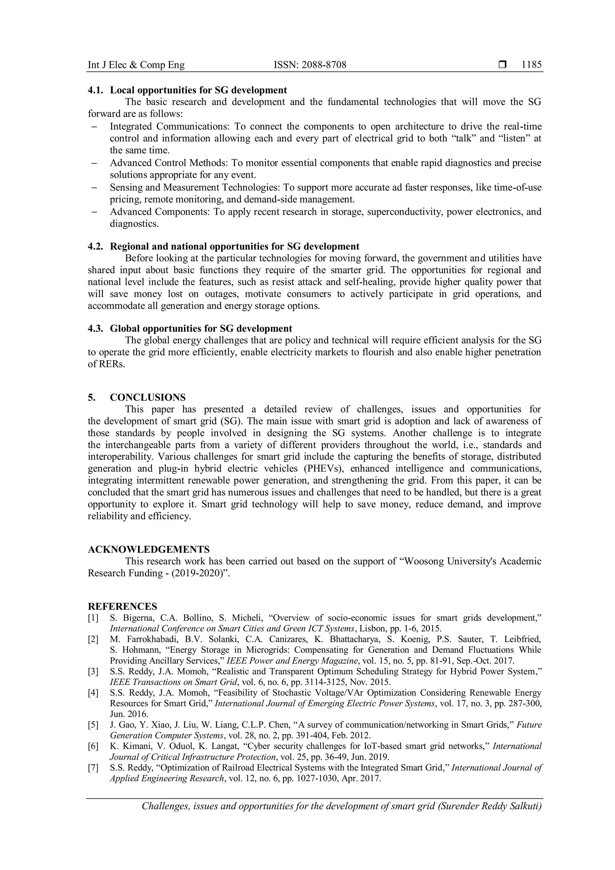 Int J Elec & Comp Eng ISSN: 2088-8708 
Challenges, issues and opportunities for the development of smart grid (Surender Reddy Salkuti)
1185
4.1. Local opportunities for SG development
The basic research and development and the fundamental technologies that will move the SG
forward are as follows:
 Integrated Communications: To connect the components to open architecture to drive the real-time
control and information allowing each and every part of electrical grid to both “talk” and “listen” at
the same time.
 Advanced Control Methods: To monitor essential components that enable rapid diagnostics and precise
solutions appropriate for any event.
 Sensing and Measurement Technologies: To support more accurate ad faster responses, like time-of-use
pricing, remote monitoring, and demand-side management.
 Advanced Components: To apply recent research in storage, superconductivity, power electronics, and
diagnostics.
4.2. Regional and national opportunities for SG development
Before looking at the particular technologies for moving forward, the government and utilities have
shared input about basic functions they require of the smarter grid. The opportunities for regional and
national level include the features, such as resist attack and self-healing, provide higher quality power that
will save money lost on outages, motivate consumers to actively participate in grid operations, and
accommodate all generation and energy storage options.
4.3. Global opportunities for SG development
The global energy challenges that are policy and technical will require efficient analysis for the SG
to operate the grid more efficiently, enable electricity markets to flourish and also enable higher penetration
of RERs.
5. CONCLUSIONS
This paper has presented a detailed review of challenges, issues and opportunities for
the development of smart grid (SG). The main issue with smart grid is adoption and lack of awareness of
those standards by people involved in designing the SG systems. Another challenge is to integrate
the interchangeable parts from a variety of different providers throughout the world, i.e., standards and
interoperability. Various challenges for smart grid include the capturing the benefits of storage, distributed
generation and plug-in hybrid electric vehicles (PHEVs), enhanced intelligence and communications,
integrating intermittent renewable power generation, and strengthening the grid. From this paper, it can be
concluded that the smart grid has numerous issues and challenges that need to be handled, but there is a great
opportunity to explore it. Smart grid technology will help to save money, reduce demand, and improve
reliability and efficiency.
ACKNOWLEDGEMENTS
This research work has been carried out based on the support of “Woosong University's Academic
Research Funding - (2019-2020)”.
REFERENCES
[1] S. Bigerna, C.A. Bollino, S. Micheli, “Overview of socio-economic issues for smart grids development,”
International Conference on Smart Cities and Green ICT Systems, Lisbon, pp. 1-6, 2015.
[2] M. Farrokhabadi, B.V. Solanki, C.A. Canizares, K. Bhattacharya, S. Koenig, P.S. Sauter, T. Leibfried,
S. Hohmann, “Energy Storage in Microgrids: Compensating for Generation and Demand Fluctuations While
Providing Ancillary Services,” IEEE Power and Energy Magazine, vol. 15, no. 5, pp. 81-91, Sep.-Oct. 2017.
[3] S.S. Reddy, J.A. Momoh, “Realistic and Transparent Optimum Scheduling Strategy for Hybrid Power System,”
IEEE Transactions on Smart Grid, vol. 6, no. 6, pp. 3114-3125, Nov. 2015.
[4] S.S. Reddy, J.A. Momoh, “Feasibility of Stochastic Voltage/VAr Optimization Considering Renewable Energy
Resources for Smart Grid,” International Journal of Emerging Electric Power Systems, vol. 17, no. 3, pp. 287-300,
Jun. 2016.
[5] J. Gao, Y. Xiao, J. Liu, W. Liang, C.L.P. Chen, “A survey of communication/networking in Smart Grids,” Future
Generation Computer Systems, vol. 28, no. 2, pp. 391-404, Feb. 2012.
[6] K. Kimani, V. Oduol, K. Langat, “Cyber security challenges for IoT-based smart grid networks,” International
Journal of Critical Infrastructure Protection, vol. 25, pp. 36-49, Jun. 2019.
[7] S.S. Reddy, “Optimization of Railroad Electrical Systems with the Integrated Smart Grid,” International Journal of
Applied Engineering Research, vol. 12, no. 6, pp. 1027-1030, Apr. 2017.
 