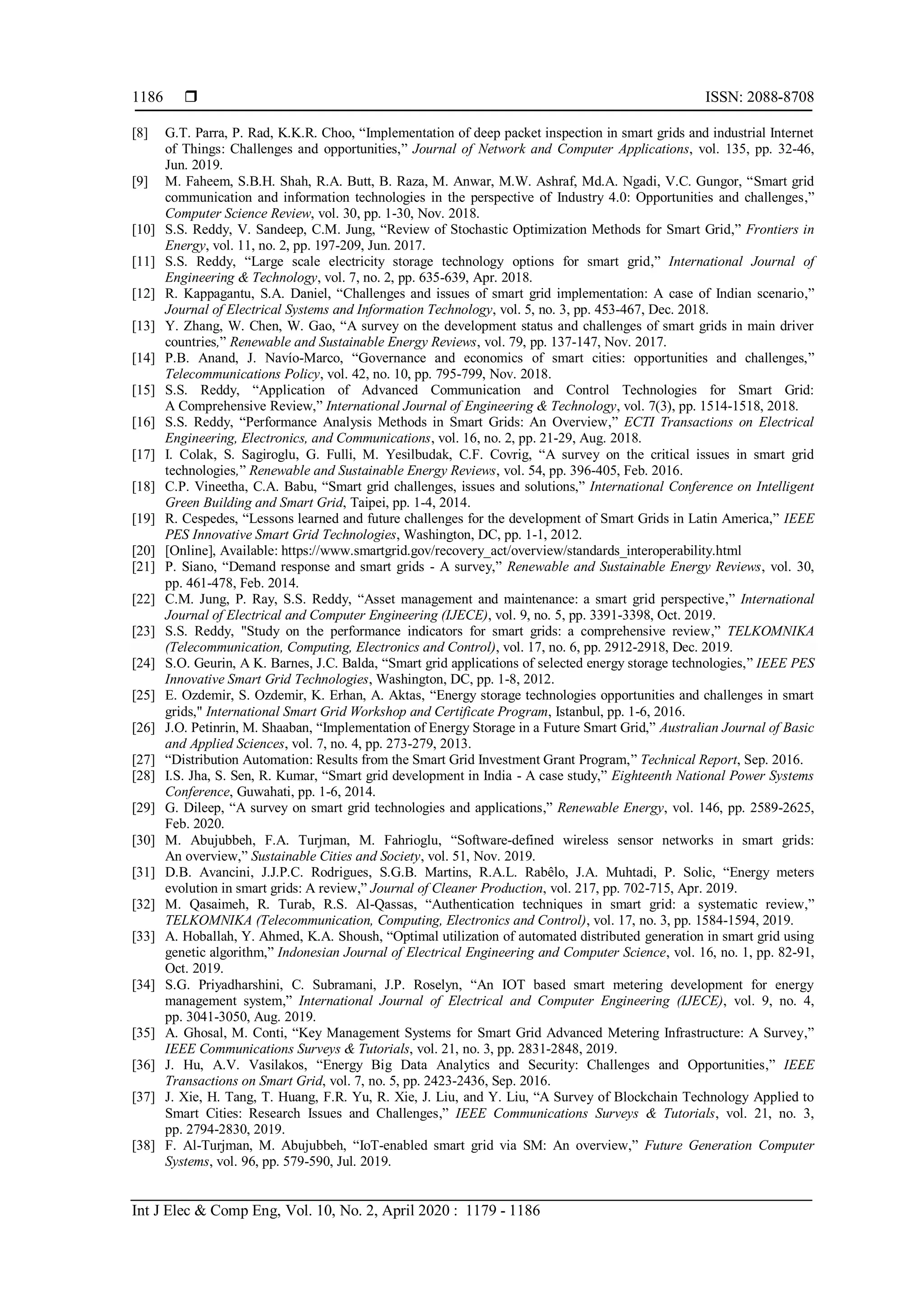  ISSN: 2088-8708
Int J Elec & Comp Eng, Vol. 10, No. 2, April 2020 : 1179 - 1186
1186
[8] G.T. Parra, P. Rad, K.K.R. Choo, “Implementation of deep packet inspection in smart grids and industrial Internet
of Things: Challenges and opportunities,” Journal of Network and Computer Applications, vol. 135, pp. 32-46,
Jun. 2019.
[9] M. Faheem, S.B.H. Shah, R.A. Butt, B. Raza, M. Anwar, M.W. Ashraf, Md.A. Ngadi, V.C. Gungor, “Smart grid
communication and information technologies in the perspective of Industry 4.0: Opportunities and challenges,”
Computer Science Review, vol. 30, pp. 1-30, Nov. 2018.
[10] S.S. Reddy, V. Sandeep, C.M. Jung, “Review of Stochastic Optimization Methods for Smart Grid,” Frontiers in
Energy, vol. 11, no. 2, pp. 197-209, Jun. 2017.
[11] S.S. Reddy, “Large scale electricity storage technology options for smart grid,” International Journal of
Engineering & Technology, vol. 7, no. 2, pp. 635-639, Apr. 2018.
[12] R. Kappagantu, S.A. Daniel, “Challenges and issues of smart grid implementation: A case of Indian scenario,”
Journal of Electrical Systems and Information Technology, vol. 5, no. 3, pp. 453-467, Dec. 2018.
[13] Y. Zhang, W. Chen, W. Gao, “A survey on the development status and challenges of smart grids in main driver
countries,” Renewable and Sustainable Energy Reviews, vol. 79, pp. 137-147, Nov. 2017.
[14] P.B. Anand, J. Navío-Marco, “Governance and economics of smart cities: opportunities and challenges,”
Telecommunications Policy, vol. 42, no. 10, pp. 795-799, Nov. 2018.
[15] S.S. Reddy, “Application of Advanced Communication and Control Technologies for Smart Grid:
A Comprehensive Review,” International Journal of Engineering & Technology, vol. 7(3), pp. 1514-1518, 2018.
[16] S.S. Reddy, “Performance Analysis Methods in Smart Grids: An Overview,” ECTI Transactions on Electrical
Engineering, Electronics, and Communications, vol. 16, no. 2, pp. 21-29, Aug. 2018.
[17] I. Colak, S. Sagiroglu, G. Fulli, M. Yesilbudak, C.F. Covrig, “A survey on the critical issues in smart grid
technologies,” Renewable and Sustainable Energy Reviews, vol. 54, pp. 396-405, Feb. 2016.
[18] C.P. Vineetha, C.A. Babu, “Smart grid challenges, issues and solutions,” International Conference on Intelligent
Green Building and Smart Grid, Taipei, pp. 1-4, 2014.
[19] R. Cespedes, “Lessons learned and future challenges for the development of Smart Grids in Latin America,” IEEE
PES Innovative Smart Grid Technologies, Washington, DC, pp. 1-1, 2012.
[20] [Online], Available: https://www.smartgrid.gov/recovery_act/overview/standards_interoperability.html
[21] P. Siano, “Demand response and smart grids - A survey,” Renewable and Sustainable Energy Reviews, vol. 30,
pp. 461-478, Feb. 2014.
[22] C.M. Jung, P. Ray, S.S. Reddy, “Asset management and maintenance: a smart grid perspective,” International
Journal of Electrical and Computer Engineering (IJECE), vol. 9, no. 5, pp. 3391-3398, Oct. 2019.
[23] S.S. Reddy, "Study on the performance indicators for smart grids: a comprehensive review,” TELKOMNIKA
(Telecommunication, Computing, Electronics and Control), vol. 17, no. 6, pp. 2912-2918, Dec. 2019.
[24] S.O. Geurin, A K. Barnes, J.C. Balda, “Smart grid applications of selected energy storage technologies,” IEEE PES
Innovative Smart Grid Technologies, Washington, DC, pp. 1-8, 2012.
[25] E. Ozdemir, S. Ozdemir, K. Erhan, A. Aktas, “Energy storage technologies opportunities and challenges in smart
grids," International Smart Grid Workshop and Certificate Program, Istanbul, pp. 1-6, 2016.
[26] J.O. Petinrin, M. Shaaban, “Implementation of Energy Storage in a Future Smart Grid,” Australian Journal of Basic
and Applied Sciences, vol. 7, no. 4, pp. 273-279, 2013.
[27] “Distribution Automation: Results from the Smart Grid Investment Grant Program,” Technical Report, Sep. 2016.
[28] I.S. Jha, S. Sen, R. Kumar, “Smart grid development in India - A case study,” Eighteenth National Power Systems
Conference, Guwahati, pp. 1-6, 2014.
[29] G. Dileep, “A survey on smart grid technologies and applications,” Renewable Energy, vol. 146, pp. 2589-2625,
Feb. 2020.
[30] M. Abujubbeh, F.A. Turjman, M. Fahrioglu, “Software-defined wireless sensor networks in smart grids:
An overview,” Sustainable Cities and Society, vol. 51, Nov. 2019.
[31] D.B. Avancini, J.J.P.C. Rodrigues, S.G.B. Martins, R.A.L. Rabêlo, J.A. Muhtadi, P. Solic, “Energy meters
evolution in smart grids: A review,” Journal of Cleaner Production, vol. 217, pp. 702-715, Apr. 2019.
[32] M. Qasaimeh, R. Turab, R.S. Al-Qassas, “Authentication techniques in smart grid: a systematic review,”
TELKOMNIKA (Telecommunication, Computing, Electronics and Control), vol. 17, no. 3, pp. 1584-1594, 2019.
[33] A. Hoballah, Y. Ahmed, K.A. Shoush, “Optimal utilization of automated distributed generation in smart grid using
genetic algorithm,” Indonesian Journal of Electrical Engineering and Computer Science, vol. 16, no. 1, pp. 82-91,
Oct. 2019.
[34] S.G. Priyadharshini, C. Subramani, J.P. Roselyn, “An IOT based smart metering development for energy
management system,” International Journal of Electrical and Computer Engineering (IJECE), vol. 9, no. 4,
pp. 3041-3050, Aug. 2019.
[35] A. Ghosal, M. Conti, “Key Management Systems for Smart Grid Advanced Metering Infrastructure: A Survey,”
IEEE Communications Surveys & Tutorials, vol. 21, no. 3, pp. 2831-2848, 2019.
[36] J. Hu, A.V. Vasilakos, “Energy Big Data Analytics and Security: Challenges and Opportunities,” IEEE
Transactions on Smart Grid, vol. 7, no. 5, pp. 2423-2436, Sep. 2016.
[37] J. Xie, H. Tang, T. Huang, F.R. Yu, R. Xie, J. Liu, and Y. Liu, “A Survey of Blockchain Technology Applied to
Smart Cities: Research Issues and Challenges,” IEEE Communications Surveys & Tutorials, vol. 21, no. 3,
pp. 2794-2830, 2019.
[38] F. Al-Turjman, M. Abujubbeh, “IoT-enabled smart grid via SM: An overview,” Future Generation Computer
Systems, vol. 96, pp. 579-590, Jul. 2019.
 